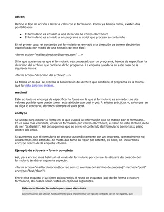 action

Define el tipo de acción a llevar a cabo con el formulario. Como ya hemos dicho, existen dos
posibilidades:

   •     El formulario es enviado a una dirección de correo electrónico
   •     El formulario es enviado a un programa o script que procesa su contenido

En el primer caso, el contenido del formulario es enviado a la dirección de correo electrónico
especificada por medio de una sintaxis de este tipo:

<form action="mailto:direccion@correo.com" ...>

Si lo que queremos es que el formulario sea procesado por un programa, hemos de especificar la
dirección del archivo que contiene dicho programa. La etiqueta quedaría en este caso de la
siguiente forma:

<form action="dirección del archivo" ...>

La forma en la que se expresa la localización del archivo que contiene el programa es la misma
que la vista para los enlaces.

method

Este atributo se encarga de especificar la forma en la que el formulario es enviado. Los dos
valores posibles que puede tomar esta atributo son post y get. A efectos prácticos y, salvo que se
os diga lo contrario, daremos siempre el valor post.

enctype

Se utiliza para indicar la forma en la que viajará la información que se mande por el formulario.
En el caso más corriente, enviar el formulario por correo electrónico, el valor de este atributo debe
de ser "text/plain". Así conseguimos que se envíe el contenido del formulario como texto plano
dentro del email.

Si queremos que el formulario se procese automáticamente por un programa, generalmente no
utilizaremos este atributo, de modo que tome su valor por defecto, es decir, no incluiremos
enctype dentro de la etiqueta <form>

Ejemplo de etiqueta <form> completa

Así, para el caso más habitual -el envío del formulario por correo- la etiqueta de creación del
formulario tendrá el siguiente aspecto:

<form action="mailto:direccion@correo.com (o nombre del archivo de proceso)" method="post"
enctype="text/plain">

Entre esta etiqueta y su cierre colocaremos el resto de etiquetas que darán forma a nuestro
formulario, las cuales serán vistas en capítulos siguientes.

       Referencia: Mandar formulario por correo electrónico

       Los formularios se utilizan habitualmente para implementar un tipo de contacto con el navegante, que
 