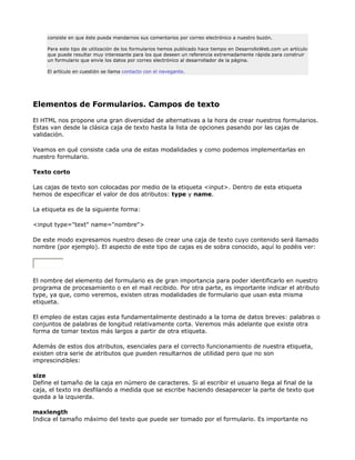 consiste en que éste pueda mandarnos sus comentarios por correo electrónico a nuestro buzón.

     Para este tipo de utilización de los formularios hemos publicado hace tiempo en DesarrolloWeb.com un artículo
     que puede resultar muy interesante para los que deseen un referencia extremadamente rápida para construir
     un formulario que envíe los datos por correo electrónico al desarrollador de la página.

     El artículo en cuestión se llama contacto con el navegante.




Elementos de Formularios. Campos de texto

El HTML nos propone una gran diversidad de alternativas a la hora de crear nuestros formularios.
Estas van desde la clásica caja de texto hasta la lista de opciones pasando por las cajas de
validación.

Veamos en qué consiste cada una de estas modalidades y como podemos implementarlas en
nuestro formulario.

Texto corto

Las cajas de texto son colocadas por medio de la etiqueta <input>. Dentro de esta etiqueta
hemos de especificar el valor de dos atributos: type y name.

La etiqueta es de la siguiente forma:

<input type="text" name="nombre">

De este modo expresamos nuestro deseo de crear una caja de texto cuyo contenido será llamado
nombre (por ejemplo). El aspecto de este tipo de cajas es de sobra conocido, aquí lo podéis ver:




El nombre del elemento del formulario es de gran importancia para poder identificarlo en nuestro
programa de procesamiento o en el mail recibido. Por otra parte, es importante indicar el atributo
type, ya que, como veremos, existen otras modalidades de formulario que usan esta misma
etiqueta.

El empleo de estas cajas esta fundamentalmente destinado a la toma de datos breves: palabras o
conjuntos de palabras de longitud relativamente corta. Veremos más adelante que existe otra
forma de tomar textos más largos a partir de otra etiqueta.

Además de estos dos atributos, esenciales para el correcto funcionamiento de nuestra etiqueta,
existen otra serie de atributos que pueden resultarnos de utilidad pero que no son
imprescindibles:

size
Define el tamaño de la caja en número de caracteres. Si al escribir el usuario llega al final de la
caja, el texto ira desfilando a medida que se escribe haciendo desaparecer la parte de texto que
queda a la izquierda.

maxlength
Indica el tamaño máximo del texto que puede ser tomado por el formulario. Es importante no
 