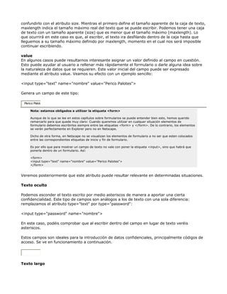confundirlo con el atributo size. Mientras el primero define el tamaño aparente de la caja de texto,
maxlength indica el tamaño máximo real del texto que se puede escribir. Podemos tener una caja
de texto con un tamaño aparente (size) que es menor que el tamaño máximo (maxlength). Lo
que ocurrirá en este caso es que, al escribir, el texto ira desfilando dentro de la caja hasta que
lleguemos a su tamaño máximo definido por maxlength, momento en el cual nos será imposible
continuar escribiendo.

value
En algunos casos puede resultarnos interesante asignar un valor definido al campo en cuestión.
Esto puede ayudar al usuario a rellenar más rápidamente el formulario o darle alguna idea sobre
la naturaleza de datos que se requieren. Este valor inicial del campo puede ser expresado
mediante el atributo value. Veamos su efecto con un ejemplo sencillo:

<input type="text" name="nombre" value="Perico Palotes">

Genera un campo de este tipo:

 Perico Palote

     Nota: estamos obligados a utilizar la etiqueta <form>

     Aunque de lo que se lee en estos capítulos sobre formularios se puede entender bien esto, hemos querido
     remarcarlo para que quede muy claro: Cuando queremos utilizar en cualquer situación elementos de
     formulario debemos escribirlos siempre entre las etiquetas <form> y </form>. De lo contrario, los elementos
     se verán perfectamente en Explorer pero no en Netscape.

     Dicho de otra forma, en Netscape no se visualizan los elementos de formulario a no ser que esten colocados
     entre las correspondientes etiquetas de inicio y fin de formulario.

     Es por ello que para mostrar un campo de texto no vale con poner la etiqueta <input>, sino que habrá que
     ponerla dentro de un formulario. Así:

     <form>
     <input type="text" name="nombre" value="Perico Palotes">
     </form>


Veremos posteriormente que este atributo puede resultar relevante en determinadas situaciones.

Texto oculto

Podemos esconder el texto escrito por medio asteriscos de manera a aportar una cierta
confidencialidad. Este tipo de campos son análogos a los de texto con una sola diferencia:
remplazamos el atributo type="text" por type="password":

<input type="password" name="nombre">

En este caso, podéis comprobar que al escribir dentro del campo en lugar de texto veréis
asteriscos.

Estos campos son ideales para la introducción de datos confidenciales, principalmente códigos de
acceso. Se ve en funcionamiento a continuación.




Texto largo
 