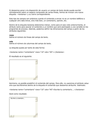 Si deseamos poner a la disposición de usuario un campo de texto donde pueda escribir
cómodamente sobre un espacio compuesto de varias líneas, hemos de invocar una nueva
etiqueta: <textarea> y su cierre correspondiente.

Este tipo de campos son prácticos cuando el contenido a enviar no es un nombre teléfono o
cualquier otro dato breve, sino más bien, un comentario, opinión, etc.

Dentro de la etiqueta textarea deberemos indicar, como para el caso visto anteriormente, el
atributo name para asociar el contenido a un nombre que será asemejado a una variable en los
programás de proceso. Además, podemos definir las dimensiones del campo a partir de los
atributos siguientes:

rows
Define el número de líneas del campo de texto.

cols
Define el número de columnas del campo de texto.

La etiqueta queda por tanto de esta forma:

<textarea name="comentario" rows="10" cols="40"></textarea>

El resultado es el siguiente:




Asimismo, es posible predefinir el contenido del campo. Para ello, no usaremos el atributo value
sino que escribiremos dentro de la etiqueta el contenido que deseamos atribuirle. Veámoslo:

<textarea name="comentario" rows="10" cols="40">Escribe tu comentario....</textarea>

Dará como resultado:

 Escribe tu comentario....
 