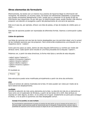 Otros elementos de formulario

Efectivamente, los textos son un manera muy practica de hacernos llegar la información del
navegante. No obstante, en muchos casos, los textos son difícilmente adaptables a programás
que puedan procesarlos debidamente o bien, puede que su contenido no se ajuste al tipo de
información que requerimos. Es por ello que, en determinados casos, puede resultar más efectivo
proponer una elección al navegante a partir del planteamiento de una serie de opciones.

Este es el caso de, por ejemplo, ofrecer una lista de países, el tipo de tarjeta de crédito para un
pago,...

Este tipo de opciones pueden ser expresadas de diferentes formás. Veamos a continuación cuales
son:

Listas de opciones

Las listas de opciones son ese tipo de menús desplegables que nos permiten elegir una (o varias)
de las múltiples opciones que nos proponen. Para construirlas emplearemos una etiqueta con su
respectivo cierre: <select>

Como para los casos ya vistos, dentro de esta etiqueta definiremos su nombre por medio del
atributo name. Cada opción será incluida en una línea precedida de la etiqueta <option>.

Podemos ver, a partir de estas directivas, la forma más típica y sencilla de esta etiqueta:

<select name="estacion">
<option>Primavera</option>
<option>Verano</option>
<option>Otoño</option>
<option>Invierno</option>
</select>

El resultado es:

 Primavera


Esta estructura puede verse modificada principalmente a partir de otros dos atributos:

size
Indica el número de valores mostrados de la lista. El resto pueden ser vistos por medio de la
barra lateral de desplazamiento.

multiple
Permite la selección de más varios elementos de la lista. La elección de más de un elemento se
hace como con el explorador de Windows, a partir de las teclas ctrl o shift. Este atributo se
expresa sin valor alguno, es decir, no se utiliza con el igual: simplemente se pone para conseguir
el efecto, o no se pone si queremos una lista desplegable común.

     Consejo: Si es posible, no uses multiple

     No recomendamos especialmente la puesta en practica de esta opción ya que el manejo de las teclas ctrl o
     shift para elegir varias opciones puede ser desconocido para el navegante. Evidentemente, siempre cabe la
     posibilidad de explicarle como funciona aunque no dejara de ser una complicación para más para el visitante.
 