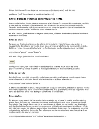 El tipo de información que llegara a nuestro correo (o al programa) será del tipo:

paella=on (u off dependiendo si ha sido activada o no)

Envio, borrado y demás en formularios HTML

Los formularios han de dar plaza no solamente a la información a tomar del usuario sino también
a otra serie de funciones. Concretamente, han de permitirnos su envío mediante un botón.
También puede resultar práctico poder proponer un botón de borrado o bien acompañarlo de
datos ocultos que puedan ayudarnos en su procesamiento.

En este capitulo, para terminar la saga de formularios, daremos a conocer los medios de instalar
todas estas funciones.

botón de envío

Para dar por finalizado el proceso de relleno del formulario y hacerlo llegar a su gestor, el
navegante ha de validarlo por medio de un botón previsto a tal efecto. La construcción de dicho
botón no reviste ninguna dificultad una vez familiarizados con las etiquetas input ya vistas:

<input type="submit" value="Enviar">

Con este código generamos un botón como este:

 Enviar



Como puede verse, tan solo hemos de especificar que se trata de un botón de envío
(type="submit") y hemos de definir el mensaje del botón por medio del atributo value.

botón de borrado

Este botón nos permitirá borrar el formulario por completo en el caso de que el usuario desee
rehacerlo desde el principio. Su estructura sintáctica es análoga a la anterior:

<input type="reset" value="Borrar">

A diferencia del botón de envío, indispensable en cualquier formulario, el botón de borrado resulta
meramente optativo y no es utilizado frecuentemente. Hay que tener cuidado de no ponerlo muy
cerca del botón de envío y de distinguir claramente el uno del otro.

Datos ocultos

En algunos casos, aparte de los propios datos enviados por el usuario, puede resultar práctico
enviar datos definidos por nosotros mismos que ayuden al programa en su procesamiento del
formulario. Este tipo de datos, que no se muestran en la página pero si pueden ser detectados
solicitando el código fuente, no son frecuentemente utilizados por páginas construidas en HTML,
son más bien usados por páginas que emplean tecnologías de servidor. No os asustéis, veremos
más adelante qué quiere decir esto. Tan solo queremos dar constancia de su existencia y de su
modo creación. He aquí un ejemplo:

<input type=hidden name="sitio" value="www.desarrolloweb.com">
 