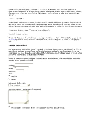 Esta etiqueta, incluida dentro de nuestro formulario, enviara un dato adicional al correo o
programa encargado de la gestión del formulario. podríamos, a partir de este dato, dar a conocer
al programa el origen del formulario o algún tipo de acción a llevar a cabo (una redirección por
ejemplo).

Botones normales

Dentro de los formularios también podemos colocar botones normales, pulsables como cualquier
otro botón. Igual que ocurre con los campos hidden, estos botones por si solos no tienen mucha
utilidad pero podremos necesitarlos para realizar acciones en el futuro. Su sintaxis es la siguiente.

<input type=button value="Texto escrito en el botón">

Quedaría de esta manera:

El uso más frecuente de un botón es en la programación en el cliente. Utilizando lenguajes como
Javascript podemos definir acciones a tomar cuando un visitante pulse el botón de una página
web.

Ejemplo de formulario

Con este capitulo finalizamos nuestro tema de formularios. Pasemos ahora a ejemplificar todo lo
aprendido a partir de la creación de un formulario que consulta el grado de satisfacción de los
usuarios de una línea de autobuses ficticia. El formulario está construido para que envíe los datos
por correo electrónico a un buzón determinado.

Vemos el formulario en esta página. Vosotros tratar de construirlo para ver si habéis entendido
bien los temas sobre formularios.


Nombre
         @
Email

Población
Sexo

    Hombre

    Mujer

Frecuencia de los viajes
 Varias veces al dia


Comentarios sobre su satisfacción personal




    Deseo recibir notificación de las novedades en las líneas de autobuses.
 