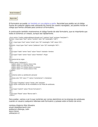 Enviar formulario



 Borrar todo



El formulario se puede ver también en una página a parte. Recordad que podéis ver el código
fuente de cualquier página web utilizando los menús de vuestro navegador, así podréis revisar el
código que hemos utilizado para construir el formulario.

A continuación también mostraremos el código fuente de este formulario, que es importante que
todos le echemos un vistazo, aunque sea rápidamente.

<form action="mailto:colabora@desarrolloweb.com" method="post" enctype="text/plain">
Nombre <input type="text" name="nombre" size="30" maxlength="100">
<br>
Email <input type="text" name="email" size="25" maxlength="100" value="@">
<br>
Población <input type="text" name="poblacion" size="20" maxlength="60">
<br>
Sexo
<br>
<input type="radio" name="sexo" value="Varon" checked> Hombre
<br>
<input type="radio" name="sexo" value="Hembra"> Mujer
<br>
<br>
Frecuencia de los viajes
<br>
<select name="utilizacion">
   <option value="1">Varias veces al dia
   <option value="2">Una vez al dia
   <option value="3">Varias veces a la semana
   <option value="4">varias veces al mes
</select>
<br>
<br>
Comentarios sobre su satisfacción personal
<br>
<textarea cols="30" rows="7" name="comentarios"></textarea>
<br>
<br>
<input type="checkbox" name="recibir_info" checked>
Deseo recibir notificación de las novedades en las líneas de autobuses.
<br>
<br>
<input type="submit" value="Enviar formulario">
<br>
<br>
<input type="Reset" value="Borrar todo">
</form>


Para acabar, vamos a ver lo que recibirían por correo electrónico en la empresa de autobuses
cuando un usuario cualquiera rellenase este formulario y pulsase sobre el botón de envio.

nombre=Federico Mijo Silvestre
email=fede@terramix.com
poblacion=Astorga, León
sexo=Varon
utilizacion=2
 