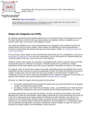 comentarios=No creo que sea una buena linea. Poner más autobuses.
                     recibir_info=on




       Referencia: Taller con formularios

       Hemos publicado un taller de HTML con un formulario para valorar la página web. Muy sencillo y práctico.
       Puede ser interesante para afianzar estos conocimientos. Entrar




Mapas de imágenes con HTML

En capítulos anteriores hemos podido adentrarnos en el elemento básico de navegación del web:
El enlace hipertexto. Hemos visto que estos enlaces son palabras, textos o imágenes que, al
pinchar sobre ellos, nos envían a otras páginas o zonas.

Los mapas de imágenes es un nuevo planteamiento de navegación que incorpora una serie de
enlaces dentro de una misma imagen. Estos enlaces son definidos por figuras geométricas y
funcionan exactamente del mismo modo que los otros enlaces. Podéis ver el funcionamiento de
uno en este enlace.

En un principio, estos mapas no eran directamente reconocidos por los navegadores y recurrían a
tecnologías de lado del servidor para ser visualizados. Hoy en día pueden ser implementados por
medio de código HTML tal y como veremos en este capitulo.

Podemos utilizar estos mapas, por ejemplo, en portadas donde damos a conocer cada una de las
secciones del sitio por medio de una imagen. También puede ser muy práctico en mapas
geográficos donde cada ciudad, provincia o punto cualquiera representa un enlace a una página.

En cualquier caso, el uso de estos mapas ha de estar sistemáticamente acompañado de un texto
explicativo que dé a conocer al usuario la posibilidad de hacer clic sobre los distintos puntos de la
imagen. Frases como "Haz clic sobre tal icono para acceder a tal información" resultan muy
indicativas a la hora de hacer intuitiva la navegación por los mapas de imágenes. Por otro lado, no
esta de más introducir esa misma explicación en el atributo alt de la imagen.

Así pues, un mapa de imagen esta compuesto de dos partes:

   •     La imagen propiamente dicha que estará situada como de costumbre dentro de la etiqueta
         <body> de nuestro documento HTML.
   •     Un código, situado en el interior de la etiqueta <map>, que delimitara por medio de líneas
         geométricas imaginarias cada una de las áreas de los enlaces presentados en la imagen.

Las líneas geométricas que delimitan los enlaces, es decir, las áreas de los enlaces, han de ser
definidas por medio de coordenadas. Cada imagen es definida por unas dimensiones de ancho (X)
y alto (Y) y cada punto de la imagen puede ser definido por tanto diciendo a que altura (x) y
anchura (y) nos encontramos. De este modo, la esquina superior izquierda corresponde a la
posición 0,0 y la esquina inferior derecha corresponde a las coordenadas X,Y. Si deseamos saber
qué coordenadas corresponden a un punto concreto de nuestra imagen, lo mejor es utilizar un
programa de diseño grafico como Photoshop o Paint Shop Pro.
 