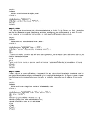 <html>
<head>
  <title>Titulo Carnicería Pepe</title>
</head>

<body bgcolor="#DECC09">
<h1 align=center>Carnicería PEPE</h1>
</body>
</html>

pagina2.html
Es la página que se presentará en el área principal de la definición de frames, es decir, la página
que tiene más espacio para visualizarse y donde pondremos los contenidos de la web. En este
caso muestra un mensaje de bienvenida a la web, que hará las veces de portada.

<html>
<head>
  <title>Portada de Carnicería PEPE</title>
</head>

<body bgcolor="#CF391C" text="#ffffff">
<h1 align="center">Bienvenidos a nuestra web</h1>
<br>
<br>
La carnicería PEPE, con más de 100 años de experiencia, es la mejor fuente de carnes de vacuno
y cerdo de la comunidad.
<br>
<br>
Tanto en invierno como en verano puede encontrar nuestras ofertas de temporada de primera
calidad.
</body>
</html>

pagina3.html
En esta página se mostrará la barra de navegación por los contenidos del sitio. Contiene enlaces
que deberían actualizar el contenido del área principal de la declaración de frames, para mostrar
los distintos contenidos del sitio, por ejemplo, la portada, los productos, la página de contacto,
etc.

<html>
<head>
  <title>Barra de navegación de carnicería PEPE</title>
</head>

<body bgcolor="#AC760E" link="ffffcc" vlink="ffffcc">
<div align="center">
<b>
<a href="pagina2.html">Portada</a> |
<a href="productos.html">Productos</a> |
<a href="contacto.html">Contacto</a>
</b>
</div>
</body>
</html>
 
