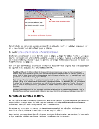Por otro lado, los elementos que colocamos entre la etiqueta <body> y </body> se pueden ver
en el espacio reservado para el cuerpo de la página.

Se puede ver la página del ejemplo en funcionamiento aquí.

Si ahora hacéis click con el botón derecho sobre la página y elegís Ver código fuente (o View page
source) veréis como en una ventana accesoria aparece el código de nuestra página. Este recurso
es de extremada importancia ya que nos permite ver el tipo de técnicas empleadas por otros para
la confección de sus páginas.

Con todo esto asimilado ya estamos en condiciones de adentrarnos un poco más en la descripción
de algunas de las etiquetas más empleadas del HTML.

     Posible problema: Al utilizar el Block de Notas en Windows en ocasiones, aunque le digamos que es un
     archivo .html, el documento se guarda como si fuera un texto y no una página web. Lo que está pasando es
     que el Block de Notas tiene predeterminado guardar sus archivos con extensión .txt y en realidad lo que está
     guardando en el disco duro es mi_pagina.html.txt

     Para conseguir tener el control de las extensiones en el block de notas y en Windows en general podemos
     acceder a MI-PC y en el menú de Ver seleccionáis "Opciones de carpeta". En la ventana que sale pulsamos en
     la solapa "Ver" y nos permite deseleccionar una caja de selección que pone algo como "Ocultar extensiones
     para los tipos de archivos conocidos". (Así se hace en Win98, puede variar un poco en otras versiones de
     Windows.)

     Con ello conseguiremos que se vea siempre la extensión del archivo con el que estamos trabajando y que el
     Block de Notas nos haga caso cuando le indicamos que grabe el archivo con otra extensión que no sea .txt


formato de párrafos en HTML

En los capítulos anteriores hemos presentado a titulo de ejemplo algunas etiquetas que permiten
dar formato a nuestro texto. En este capitulo veremos con más detalle las más ampliamente
utilizadas y ejemplificaremos algunas de ellas posteriormente.

Formatear un texto pasa por tareas tan evidentes como definir los párrafos, justificarlos,
introducir viñetas, numeraciones o bien poner en negrita, itálica...

Hemos visto que para definir los párrafos nos servimos de la etiqueta <p> que introduce un salto
y deja una línea en blanco antes de continuar con el resto del documento.
 