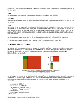 suelen abrir en una ventana a parte, colocando este valor en el target de los enlaces que llevan a
los ejemplos.

_self
Se actualiza el frame donde está situado el enlace. Es el valor por defecto.

_parent
El enlace se actualiza sobre su padre o sobre la ventana que estamos trabajando, si es que no hay
un padre.

_top
La página se carga a pantalla completa, es decir, eliminando todos los frames que pudiera haber.
Este atributo es muy importante porque si colocamos en nuestra página con frames un enlace a
una página externa, se abriría en uno de los frames y se mantendrían visibles otros frames de la
página, haciendo un efecto que suele ser poco agradable, porque parece que están evitando que
nos escapemos.

La sintaxis de uno de estos valores de atributos colocados en un enlace sería la siguiente.

<A href="http://www.guiarte.com" target="_top">Acceder a guiarte.com</A>

Frames - Anidar frames

Para crear estructuras de marcos en las que se mezclen las filas y las columnas debemos anidar
etiquetas <FRAMESET>. Empezando por la partición de frames más general, debemos colocar
dentro las particiones de frames más pequeñas. La manera de indicar esto se puede ver
fácilmente con un ejemplo.




                      Los pasos para definir la anidación se pueden encontrar a la derecha.
                              Los distintos frames vienen numerados con el orden
                                        en el que se escriben en el código.

En la imagen se puede ver el resultado final acompañada de la representación sobre la manera de
definirlos. En primer lugar definimos una estructura de frames en dos columnas y dentro de la
primera columna colocamos otra parcición de frames en dos filas. El código necesario es el
siguiente.

<frameset cols="200,*">
   <frameset rows="170,*">
     <frame src="pagina1.html">
     <frame src="pagina2.html">
   </frameset>
   <frame src="pagina3.html">
</frameset>

Podemos ver el ejemplo en una página a parte.
 