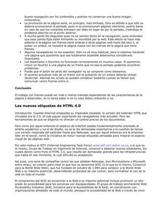 buena navegación por los contenidos y podrían no conservar una buena imagen
       corporativa.
   •   La promoción de la página sería, en principio, más limitada. Esto es debido a que sólo se
       debería promocionar la portada, pues si se promocionan páginas interiores, podría darse
       en caso de que los visitantes entrasen por ellas en lugar de por la portada, creandose el
       problema descrito en el punto anterior.
   •   A mucha gente les disgustan pues no se sienten libres en la navegación, pues entienden
       que esas partes fijas están limitando su movilidad por la web. Este efecto se hace más
       patente si la página con frames tiene enlaces a otras páginas web fuera del sitio y, al
       pulsar un enlace, se muestra la página nueva con los marcos de la página que tiene
       frames.
   •   Algunos navegadores no los soportan. Esto no es muy habitual, pero si estamos haciendo
       una página que queramos que sea totalmente accesible deberíamos considerarlo
       importante.
   •   Los bookmarks o favoritos no funcionan correctamente en muchos casos. Si queremos
       incluir un favorito a una página de un frame que no sea la portada podemos encontrar
       problemas.
   •   Puede que el botón de atrás del navegador no se comporte como deseamos.
   •   Si quieres actualizar más de un frame con la pulsación de un enlace deberás utilizar
       Javascript. Además los scripts se pueden complicar bastante cuando se tienen que
       comunicar varios frames entre si.

Conclusión

El trabajo con frames puede ser más o menos indicado dependiendo de las características de la
página a desarrollar, es tu tarea saber si en tu caso debes utilizarlos o no.

Las nuevas etiquetas de HTML 4.0

Introducción. Cuando Internet empezaba su imparable escalada, la versión del estándar HTML que
circulaba era la 2.0, el cuál siguen soportando los navegadores más actuales. Pero las
herramientas de que se disponía no ofrecían un control preciso de los documentos.

Pero como por aquel entonces el objetivo de Internet estaba fundamentalmente orientado al
ámbito académico y no al de diseño, no se le dio demasiada importancia a la cuestión de lanzar
una versión mejorada del estándar hasta que Netscape, que por aquel entonces era la empresa
líder en el sector, tomó la iniciativa de incluir nuevas etiquetas pensadas para mejorar el aspecto
visual de las páginas web.

Por este motivo el IETF (Internet Engineering Task Force) www.ietf.cnri.reston.va.us, o lo que es
lo mismo, Grupo de Trabajo en Ingeniería de Internet, comenzó a elaborar nuevos estándares, los
cuales dieron como fruto el HTML 3.0, que resultó ser demasiado grande para las infraestructuras
que había en ese momento, lo cual dificultó su aceptación.

Así pues, una serie de compañías (entre las que estaban Netscape, Sun Microsystems o Microsoft,
entre otras), se unieron para crear lo que hoy se denomina W3C (o lo que es lo mismo, Consorcio
para la World Wide Web), que fue fundado en octubre de 1.994 para conducir a la World Wide
Web a su máximo potencial, desarrollando protocolos de uso común, para normalizar el uso de la
web en todo el mundo.

El compromiso del W3C de encaminar a la Web a su máximo potencial incluye promover un alto
grado de accesibilidad para las personas con discapacidades. El grupo de trabajo permanente Web
Accessibility Initiative (WAI, Iniciativa para la Accesibilidad de la Red), en coordinación con
organizaciones alrededor de todo el mundo, persigue la accesibilidad de la Web a través de cinco
 