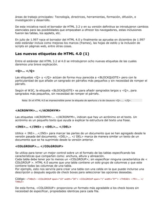áreas de trabajo principales: Tecnología, directrices, herramientas, formación, difusión, e
investigación y desarrollo.

De esta iniciativa nació el borrador de HTML 3.2 y en su versión definitiva se introdujeron cambios
esenciales para las posibilidades que empezaban a ofrecer los navegadores, estas inclusiones
fueron las tablas, los applets, etc.

En julio de 1.997 nace el borrador del HTML 4.0 y finalmente se aprueba en diciembre de 1.997
este estándar incluía como mejoras los marcos (frames), las hojas de estilo y la inclusión de
scripts en páginas web, entre otras cosas.

Las nuevas etiquetas de HTML 4.0 (1)

Entre el estándar del HTML 3.2 al 4.0 se introdujeron ocho nuevas etiquetas de las cuales
daremos una breve explicación.

<Q>... </Q>

Las etiquetas <Q> y </Q> actúan de forma muy parecida a <BLOCKQUOTE> pero con la
particularidad de que añade un sangrado en párrafos más pequeños y sin necesidad de romper el
párrafo.

Según el W3C, la etiqueta <BLOCKQUOTE> es para añadir sangrados largos y <Q>, para
sangrados más pequeños, sin necesidad de romper el párrafo.

     Nota: En el HTML 4.0 es imprescindible poner la etiqueta de apertura y la de clausura <Q>.... </Q>.



<ACRONYM>... </ACRONYM>

Las etiquetas <ACRONYM>... </ACRONYM>, indican que hay un acrónimo en el texto. Un
acrónimo es un pequeño texto que ayuda a explicar la estructura del texto una frase.

<INS>... </INS> y <DEL>... </DEL>

Utilice < INS>...</INS> para marcar las partes de un documento que se han agregado desde la
versión pasada del documento. <DEL>... </ DEL> marca de manera similar un texto de un
documento que se ha suprimido desde la versión anterior.

<COLGROUP>... </COLGROUP>

Se utiliza para tener un mejor control sobre un el formato de las tablas especificando las
características que comparten como: anchura, altura y alineación.
Cada tabla debe tener por lo menos un <COLGROUP>; sin especificar ninguna característica de <
COLGROUP >. HTML 4.0 asume que una tabla contiene un solo grupo de columnas y que este
contiene todas las columnas de una tabla.
Por ejemplo, esto nos serviría para crear una tabla con una celda en la que puede incluirse una
descripción y después seguido de check boxes para seleccionar las opciones deseadas.

Código: <TABLE> <COLGROUP span="10" width="30"> <COLGROUP span="1" width="0*"> <THEAD> <TR>... </
TABLE>

De esta forma, <COLGROUP> proporciona un formato más agradable a los check boxes sin
necesidad de especificar, propiedades identicas para cada fila.
 
