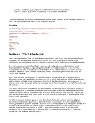 •   name= " nombre ", que asigna un nombre identificador único al botón.
    •   value= " texto ", que define el texto que va a aparecer en el botón.




La principal ventaja que aporta estas etiquetas es que ahora vamos a poder introducir dentro de
ellas cualquier elemento de HTML, como imagenes y tablas.

Ejemplos.

<form action="cgi-bin/control.exe" method="post" enctype="text/plain" name="miform">

<button name="boton_1" type="button">
<table width="10" cellspacing="0" cellpadding="2" border="1">
<tr>
<td>uno</td>
<td>dos</td>
</tr>
<tr>
<td>tres</td>
<td>cuatro</td>
</tr>
</table>
</button>
</form>


Sonido en HTML I, introducción

En su corta pero rápida vida, las páginas web han pasado a ser no ya unos meros documentos
textuales a los que se puede acceder por Internet, sino unas verdaderas presentaciones
multimedia, que combinan textos con imágenes, sonidos, videos y elementos de realidad virtual.

Si el primer paso que se dio fue añadir imágenes a las páginas web, tanto estáticas como
dinámicas GIF animados), el siguiente paso consistió en introducir sonidos en las mismas,
consiguiendo con ellos el apelativo de “multimedia”. Y nos referiremos en lo sucesivo cuando
hablemos de sonido tanto a sonido sintetizado como a verdaderas grabaciones de audio, de
calidad muy elevada.

Ahora bien, aunque los navegadores han sido capaces de interpretar los ficheros de sonido
adecuados desde hace ya algunas versiones, es cierto que la aplicación de sonidos a las páginas
web ha estado limitada desde siempre por el ancho de banda necesario en las conexiones a
Internet para poder descargar de forma adecuada dichos ficheros, debido al tamaño “excesivo” de
los mismos.

Otra de las limitaciones importantes que encontramos a la hora de incluir ficheros de sonido en
nuestras páginas es la diferentes implementación que hacen de ellos los navegadores web más
usados. En efecto, no sólo deberemos usar etiquetas HTML distintas para Internet Explorer que
para Netscape Navigator, sino que a veces la forma misma de interpretar el sonido puede diferir
de uno a otro navegador.

Por último, hay que destacar que a la hora de incluir ficheros de audio en nuestras páginas
debemos ser conscientes que muchos de los formatos usados, sobre todo en grabaciones de
calidad, precisan un plugin o programa especial para su reproducción en el navegador cliente. Y si
es cierto que actualmente hay ciertos plugins se han transformado casi en un estándar en
Internet (como el de Real Audio o el de MP3), hay otros posibles que no es normal tener
instalados, por lo que si incluimos ficheros de esos tipos obligaremos al usuario a tener que
instalarlos, cosa a la que suele ser reacio.
 