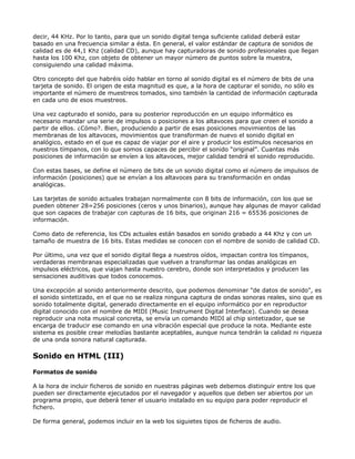 decir, 44 KHz. Por lo tanto, para que un sonido digital tenga suficiente calidad deberá estar
basado en una frecuencia similar a ésta. En general, el valor estándar de captura de sonidos de
calidad es de 44,1 Khz (calidad CD), aunque hay capturadoras de sonido profesionales que llegan
hasta los 100 Khz, con objeto de obtener un mayor número de puntos sobre la muestra,
consiguiendo una calidad máxima.

Otro concepto del que habréis oído hablar en torno al sonido digital es el número de bits de una
tarjeta de sonido. El origen de esta magnitud es que, a la hora de capturar el sonido, no sólo es
importante el número de muestreos tomados, sino también la cantidad de información capturada
en cada uno de esos muestreos.

Una vez capturado el sonido, para su posterior reproducción en un equipo informático es
necesario mandar una serie de impulsos o posiciones a los altavoces para que creen el sonido a
partir de ellos. ¿Cómo?. Bien, produciendo a partir de esas posiciones movimientos de las
membranas de los altavoces, movimientos que transforman de nuevo el sonido digital en
analógico, estado en el que es capaz de viajar por el aire y producir los estímulos necesarios en
nuestros tímpanos, con lo que somos capaces de percibir el sonido “original”. Cuantas más
posiciones de información se envíen a los altavoces, mejor calidad tendrá el sonido reproducido.

Con estas bases, se define el número de bits de un sonido digital como el número de impulsos de
información (posiciones) que se envían a los altavoces para su transformación en ondas
analógicas.

Las tarjetas de sonido actuales trabajan normalmente con 8 bits de información, con los que se
pueden obtener 28=256 posiciones (ceros y unos binarios), aunque hay algunas de mayor calidad
que son capaces de trabajar con capturas de 16 bits, que originan 216 = 65536 posiciones de
información.

Como dato de referencia, los CDs actuales están basados en sonido grabado a 44 Khz y con un
tamaño de muestra de 16 bits. Estas medidas se conocen con el nombre de sonido de calidad CD.

Por último, una vez que el sonido digital llega a nuestros oídos, impactan contra los tímpanos,
verdaderas membranas especializadas que vuelven a transformar las ondas analógicas en
impulsos eléctricos, que viajan hasta nuestro cerebro, donde son interpretados y producen las
sensaciones auditivas que todos conocemos.

Una excepción al sonido anteriormente descrito, que podemos denominar "de datos de sonido", es
el sonido sintetizado, en el que no se realiza ninguna captura de ondas sonoras reales, sino que es
sonido totalmente digital, generado directamente en el equipo informático por en reproductor
digital conocido con el nombre de MIDI (Music Instrument Digital Interface). Cuando se desea
reproducir una nota musical concreta, se envía un comando MIDI al chip sintetizador, que se
encarga de traducir ese comando en una vibración especial que produce la nota. Mediante este
sistema es posible crear melodías bastante aceptables, aunque nunca tendrán la calidad ni riqueza
de una onda sonora natural capturada.

Sonido en HTML (III)

Formatos de sonido

A la hora de incluir ficheros de sonido en nuestras páginas web debemos distinguir entre los que
pueden ser directamente ejecutados por el navegador y aquellos que deben ser abiertos por un
programa propio, que deberá tener el usuario instalado en su equipo para poder reproducir el
fichero.

De forma general, podemos incluir en la web los siguietes tipos de ficheros de audio.
 