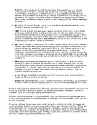 •   WAV (Wave form Audio File format): formato típico de la casa Windows, de elevada
       calidad, usado en las grabaciones de CDs, que trabaja a 44 Khz y a 16 bits. Consta
       básicamente de tres bloques: el de identificación, el que especifica los parámetros del
       formato y el que contiene las muestras. Su principal inconveniente es el elevado peso de
       los ficheros, por lo que su uso queda limitado en Internet a la reproducción de ruidos o
       frases cortas. La extensión de estos ficheros es .wav. Es soportado por Internet Explorer y
       Netscape 4x.

   •   AU (Audio File format): formato creado por la casa Apple para plataformas MAC, cuyos
       ficheros se guardan con la extensión .au

   •   MIDI formato de tabla de ondas, que no guardan el sonido a reproducir, sino un código
       que nuestra tarjeta de sonido tendrá que interpretar. Por ello, este tipo de ficheros no
       puede almacenar sonidos reales, como voces o música rela grabada; sólo puede contener
       sonidos almacenables en tablas de ondas. Como contarpartida, los ficheros MIDI, que se
       guardan con extensión .mid, son de pequeño tamaño, lo que los hace idóneos para la web.
       Es soportado por Internet Explorer y Netscape 4x.

   •   MP3 (MPEG 1 Layer 3): desarrollado por el MPEG (Moving Picture Expert Group), obtiene
       una alta compresión del sonido y una muy buena calidad basándose en la eliminación de
       los componentes del sonido que no estén entre 20 hz y 16 Kh (los que puede oir el ser
       humano normal). Tiene en cuenta el sonido envolvente (surround) y la extensión
       multilingüe, y guarda los ficheros con la extensión .mp3, y permite configurar el nivel de
       compresión, consiguiéndose calidades similares a las del formato WAVE pero con hasta 10
       veces menos tamaño de fichero. Es soportado directamente sólo por Internet Explorer 5.5
       y superiores.

   •   MOD especie de mezcla entre el formato MIDI y el formato WAV, ya que por un lado
       almacena el sonido en forma de instrucciones para la tarjeta de sonido, pero por otro
       puede almacenar también sonidos de dintrumentos musicales digitalizados, pudiendo ser
       interpretados por cualquier tarjeta de sonido de 8 bits. No es un formato estándar de
       Windows, por lo que su uso es más indicado para sistemas Mac, Amiga o Linux. La
       extensión de los ficheros es .mod

   •   µ-Law Format de calidad similar al formato WAV, es original de las máquinas NeXt, y
       guarda sus ficheros con la extensión .au

   •   Real Audio de calidad media, aunque permite ficheros muy comprimidos, que guarda con
       extensión .rmp o .ra. Para su reproducción hace falta tener instalado el plugin Real Audio.


A la hora de trabajar con estos formatos de sonido, deberemos tener en cuenta las limitaciones en
su uso, ya que muchos de ellos no pueden ser reproducidos más que en sistemas operativos
concretos, y aún así, con plugins o programas específicos.

En busca de la compatibilidad, si usamos Windows como sistema operativo conviene usar para
ficheros musicales a reproducir directamente en el navegador los formatos WAV y MIDI, que son
los más compatibles.

En cambio, si lo que deseamos es poder brindar a nuestros visitantes la opción de navegar con
música ejecutable desde un programa externo, lo mejor es usar ficheros en formato MP3, ya que
en la actualidad la mayoría de los navegantes tienen instalado en su equipo algún programa
reproductor adecuado, pudiendo valer desde software incluido en Windows, como Windows Media
Player, hasta aplicaciones esternas, como Winamp. En este caso, bsata colocar un enlace normal
en nuestras páginas, apuntando al fichero de sonido.
 