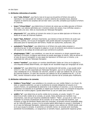 en dos tipos:

1. Atributos referentes al sonido:

   •   src="ruta_fichero", que fija la ruta en la que se encuentra el fichero de audio a
       reproducir. La ruta puede ser relativa a nuestro sistema de carpetas local, absoluta
       respecto el sistema de carpetas del servidor web o una URL completa que localice le fichero
       en Internet.

   •   loop="l/true/false", que determina el número de veces que se debe ejecutar el fichero
       de audio. Los valores admitidos son l (número entero de veces), true (infinitas veces) y
       false (sólo una vez). Sólo es reconocida por Netscape Navigator.

   •   playcount="n", que define el número de veces (n) que se debe ejecutar en fichero de
       audio en el caso de Internet Explorer.

   •   type="tipo_fichero", atributo importante, que declara el tipo de fichero de audio que
       estamos usando, con lo que el navegador web puede ejecutar el programa o plugin
       adecuado para la reproducción del fichero. Puede ser audio/midi, audio/wav, etc.

   •   autostart="true/false", que determina si el fichero de audio debe empezar a
       reproducirse por sí sólo al cargarse la página o si por el contrario será preciso la actuación
       del usuario (o de código de script) para que comience la audición.

   •   pluginspage="URL", que establece, en caso de ser necesario un plugin especial para
       reproducir el fichero, la página web donde se puede descragar el mismo. Sólo se activa en
       el caso de que el navegador no sea capaz de reproducir el fichero por sí mismo, y es
       soportada tan sólo por Netscape Navigator.

   •   name="nombre", que asigna un nombre identificador (debe ser único en la página) a
       una etiqueta embed determinada, con objeto de ser accedida luego por lenguajes de script.

   •   volume="v", que determina el volumen de reproducción del sonido, y que puede variar
       entre 0 y 100. Es sólo soportada por Netscape Navigator, que en la consola muestra el
       valor establecido en su indicador de volumen, siendo su valor por defecto 50. En en caso
       de Internet Explorer, el valor del volumen por defecto es 50 en plataformas PC, y 75 en
       MAC, siendo necesario actuar sobre el control de volumen de la consola para modificarlo.

2. Atributos referentes a la consola:

   •   hidden="true/false", que establece si la consola va a ser visible (false) o no (true). Es
       éste un aspecto polémico, ya que si ocultamos la consola obligamos al usuario a oir
       nuestro fichero, sin posibilidad de detenerlo ni de modificar el volumen, y si la mostramos
       estaremos incrustando en la pantalla un objeto que muchas veces nos romperá el esquema
       de diseño de nuestra página. Queda determinar su uso en cada caso concreto.

   •   width="w", que determina el ancho visible de la consola, en pixels. height="h", que
       determina el alto visible de la consola, en pixels. Estos atributos son también muy
       importantes, caso de que hayamos establecido hidden= "false", ya que de su valor va a
       depender la correcta visulazación de la consola. En el caso de Internet Explorer, que
       muestra un logo de Windows Media sobre los controles, el tamaño mínimo aceptable debe
       ser de 140x100 pixels, ya que si no la consola saldrá deformada en exceso o recortada. Y
       en el caso de Netscape Navigator, deberemos asignar unos valores de 145x60 pixels, que
       es lo que ocupa la consola; si ponemos un tamaño menor, la consola será recortada,
       perdiendo funcionalidades, y si asignamos un tamaño mayor, aparecerán espacios grises
 