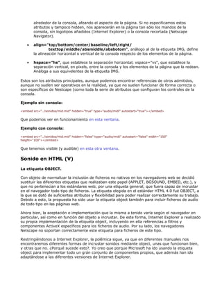 alrededor de la consola, afeando el aspecto de la página. Si no especificamos estos
        atributos y tampoco hidden, nos aparecerán en la página tan sólo los mandos de la
        consola, sin logotipos añadidos (Internet Explorer) o la consola recortada (Netscape
        Navigator).

    •   align="top/bottom/center/baseline/left/right/
                 texttop/middle/absmiddle/absbotom", análogo al de la etiqueta IMG, define
        la alineación horizontal o vertical de la consola respecto de los elementos de la página.

    •   hspace="hs", que establece la separación horizontal, vspace="vs", que establece la
        separación vertical, en pixels, entre la consola y los elementos de la página que la redean.
        Análoga a sus equivelentes de la etiqueta IMG.

Estos son los atributos principales, aunque podemos encontrar referencias de otros admitidos,
aunque no suelen ser operativos en la realidad, ya que no suelen funcionar de forma correcta o
son específicos de Nestcape (como toda la serie de atributos que configuran los controles de la
consola.

Ejemplo sin consola:

<embed src="../sonidos/mid.mid" hidden="true" type="audio/midi" autostart="true"></embed>

Que podemos ver en funcionamiento en esta ventana.

Ejemplo con consola:

<embed src="../sonidos/mid.mid" hidden="false" type="audio/midi" autostart="false" width="150"
height="100"></embed>

Que tenemos visible (y audible) en esta otra ventana.

Sonido en HTML (V)

La etiqueta OBJECT.

Con objeto de normalizar la inclusión de ficheros no nativos en los navegadores web se decidió
sustituir las diferentes etiquetas que realizaban este papel (APPLET, BGSOUND, EMBED, etc.), y
que no pertenecían a los estándares web, por una etiqueta general, que fuera capaz de incrustar
en el navegador todo tipo de ficheros. La etiqueta elegida en el estándar HTML 4.0 fué OBJECT, a
la que se dotó de suficientes atributos y flexibilidad para poder realizar correctamente su trabajo.
Debido a esto, la propuesta ha sido usar la etiqueta object también para incluir ficheros de audio
de todo tipo en las páginas web.

Ahora bien, la aceptación e implementación que la misma a tenido varía según el navegador en
particular, así como en función del objeto a incrustar. De este forma, Internet Explorer a realizado
su propia implementación de la etiqueta object, incluyendo en ella referencias a filtros y
componentes ActiveX específicos para los ficheros de audio. Por su lado, los navegadores
Netscape no soportan correctamente este etiqueta para ficheros de este tipo.

Restringiéndonos a Internet Explorer, la polémica sigue, ya que en diferentes manuales nos
encontraremos diferentes formas de incrustar sonidos mediante object, unas que funcionan bien,
y otras que no. ¿Porqué sucede esto?. Yo creo que porque Microsoft ha ido usando la etiqueta
object para implementar todo un grán conjunto de componentes propios, que además han ido
adaptándose a las diferentes versiones de Internet Explorer.
 
