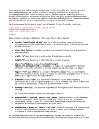 Como regla general, válida no sólo para incrustar ficheros de sonido, sino también para otros
tipos, la etiqueta object va a definir un objeto o componente externo encargado de la
reproducción del fichero, que en el caso de Internet Explorer suele ser algún tipo de control
ActiveX. Mediante object se instancia el objeto, se declara su URL y sus principales propiedades
generales, y mediante un conjunto de etiquetas especiales, PARAM, se le van pasando los valores
que necesita para su correcto funcionamiento o para su configuración deseada.

La sintaxis general de la etiqueta object, para el caso de ficheros de sonido, es del tipo:

<object atributo1="valor1" atributo2="valor2" ... atributoN="valorN">
<param name="nombre" value="valor">
<param name="nombre" value="valor">
...
</object>

Los principales atributos de object, en referencia a ficheros de audio, son:

    •   classid="identificador_objeto", que fija la URL del objeto o componenteexterno
        necesario para reproducir el fichero de audio, y la implementación CLSID de los controles
        ActiveX necesarios.

    •   type="tipo_fichero", atributo importante, que declara el tipo de fichero de audio que
        estamos usando.

    •   width="w", que determina el ancho visible de la consola, en pixels.

    •   height="h", que determina el alto visible de la consola, en pixels.

    •   align="top/bottom/center/baseline/left/right
        /texttop/middle/absmiddle/absbotom", análogo al de la etiqueta IMG, define la
        alineación horizontal o vertical de la consola respecto de los elementos de la página.

    •   hspace="hs", que establece la separación horizontal, vspace="vs", que establece la
        separación vertical, en pixels, entre la consola y los elementos de la página que la redean.
        Análoga a sus equivelentes de la etiqueta IMG.

    •   autostart="true/false", que determina si el fichero de audio debe empezar a
        reproducirse por sí sólo al cargarse la página o si por el contrario será preciso la actuación
        del usuario (o de código de script) para que comience la audición.

    •   standby="mensaje", que presenta en pantalla un mensaje al usuario mientras el fichero
        se carga.

        En cuanto a los elementos param, los más importantes son:

    •   param name="FileName" value="ruta_fichero", determina la ruta o URL del fichero
        de audio a reproducir. No es necesario utilizar sólo ficheros WAV o MID, pudiendo
        reproducirse también ficheros MP3 o Real Audio. El reproductor del primero lo incluye
        Explorer en ActiveMovie (componente de Windows Media).

    •   param name="autostart" value="true/false", indica al navegador si se debe empezar
        a reproducir el sonido automáticamente al cargar la página o si por el contrario será
        preciso que el usuario pulse el botón Play para ello.

No son estos todos los atributos y parámetros posibles. Es más, en cuanto nos metemos en
componentes Microsoft, podemos encontrarnos multitud de configuraciones posibles, que nos van
 
