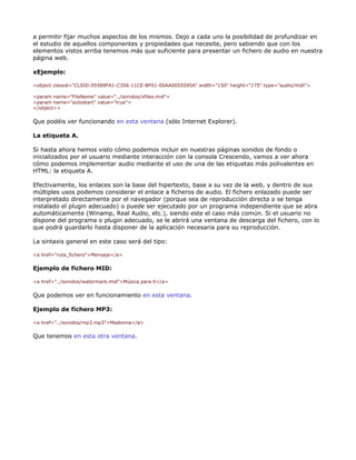 a permitir fijar muchos aspectos de los mismos. Dejo a cada uno la posibilidad de profundizar en
el estudio de aquellos componentes y propiedades que necesite, pero sabiendo que con los
elementos vistos arriba tenemos más que suficiente para presentar un fichero de audio en nuestra
página web.

xEjemplo:

<object classid="CLSID:05589FA1-C356-11CE-BF01-00AA0055595A" width="150" height="175" type="audio/midi">

<param name="FileName" value="../sonidos/xfiles.mid">
<param name="autostart" value="true">
</object>>

Que podéis ver funcionando en esta ventana (sólo Internet Explorer).

La etiqueta A.

Si hasta ahora hemos visto cómo podemos incluir en nuestras páginas sonidos de fondo o
inicializados por el usuario mediante interacción con la consola Crescendo, vamos a ver ahora
cómo podemos implementar audio mediante el uso de una de las etiquetas más polivalentes en
HTML: la etiqueta A.

Efectivamente, los enlaces son la base del hipertexto, base a su vez de la web, y dentro de sus
múltiples usos podemos considerar el enlace a ficheros de audio. El fichero enlazado puede ser
interpretado directamente por el navegador (porque sea de reproducción directa o se tenga
instalado el plugin adecuado) o puede ser ejecutado por un programa independiente que se abra
automáticamente (Winamp, Real Audio, etc.), siendo este el caso más común. Si el usuario no
dispone del programa o plugin adecuado, se le abrirá una ventana de descarga del fichero, con lo
que podrá guardarlo hasta disponer de la aplicación necesaria para su reproducción.

La sintaxis general en este caso será del tipo:

<a href="ruta_fichero">Mensaje</a>

Ejemplo de fichero MID:

<a href="../sonidos/watermark.mid">Música para tí</a>

Que podemos ver en funcionamiento en esta ventana.

Ejemplo de fichero MP3:

<a href="../sonidos/mp3.mp3">Madonna</a>

Que tenemos en esta otra ventana.
 