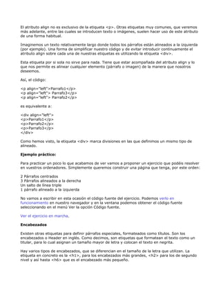El atributo align no es exclusivo de la etiqueta <p>. Otras etiquetas muy comunes, que veremos
más adelante, entre las cuales se introducen texto o imágenes, suelen hacer uso de este atributo
de una forma habitual.

Imaginemos un texto relativamente largo donde todos los párrafos están alineados a la izquierda
(por ejemplo). Una forma de simplificar nuestro código y de evitar introducir continuamente el
atributo align sobre cada una de nuestras etiquetas es utilizando la etiqueta <div>.

Esta etiqueta por si sola no sirve para nada. Tiene que estar acompañada del atributo align y lo
que nos permite es alinear cualquier elemento (párrafo o imagen) de la manera que nosotros
deseemos.

Así, el código:

<p align="left">Parrafo1</p>
<p align="left"> Parrafo3</p>
<p align="left"> Parrafo2</p>

es equivalente a:

<div align="left">
<p>Parrafo1</p>
<p>Parrafo2</p>
<p>Parrafo3</p>
</div>

Como hemos visto, la etiqueta <div> marca divisiones en las que definimos un mismo tipo de
alineado.

Ejemplo práctico:

Para practicar un poco lo que acabamos de ver vamos a proponer un ejercicio que podéis resolver
en vuestros ordenadores. Simplemente queremos construir una página que tenga, por este orden:

2 Párrafos centrados
3 Párrafos alineados a la derecha
Un salto de línea triple
1 párrafo alineado a la izquierda

No vamos a escribir en esta ocasión el código fuente del ejercicio. Podemos verlo en
funcionamiento en nuestro navegador y en la ventana podemos obtener el código fuente
seleccionando en el menú Ver la opción Código fuente.

Ver el ejercicio en marcha.

Encabezados

Existen otras etiquetas para definir párrafos especiales, formateados como títulos. Son los
encabezados o Header en inglés. Como decimos, son etiquetas que formatean el texto como un
titular, para lo cual asignan un tamaño mayor de letra y colocan el texto en negrita.

Hay varios tipos de encabezados, que se diferencian en el tamaño de la letra que utilizan. La
etiqueta en concreto es la <h1>, para los encabezados más grandes, <h2> para los de segundo
nivel y así hasta <h6> que es el encabezado más pequeño.
 