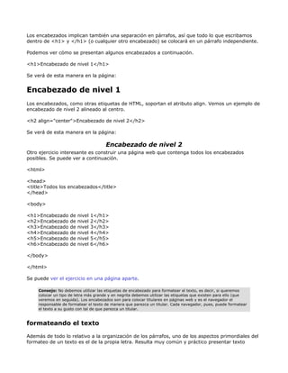 Los encabezados implican también una separación en párrafos, así que todo lo que escribamos
dentro de <h1> y </h1> (o cualquier otro encabezado) se colocará en un párrafo independiente.

Podemos ver cómo se presentan algunos encabezados a continuación.

<h1>Encabezado de nivel 1</h1>

Se verá de esta manera en la página:


Encabezado de nivel 1
Los encabezados, como otras etiquetas de HTML, soportan el atributo align. Vemos un ejemplo de
encabezado de nivel 2 alineado al centro.

<h2 align="center">Encabezado de nivel 2</h2>

Se verá de esta manera en la página:

                                       Encabezado de nivel 2
Otro ejercicio interesante es construir una página web que contenga todos los encabezados
posibles. Se puede ver a continuación.

<html>

<head>
<title>Todos los encabezados</title>
</head>

<body>

<h1>Encabezado       de   nivel   1</h1>
<h2>Encabezado       de   nivel   2</h2>
<h3>Encabezado       de   nivel   3</h3>
<h4>Encabezado       de   nivel   4</h4>
<h5>Encabezado       de   nivel   5</h5>
<h6>Encabezado       de   nivel   6</h6>

</body>

</html>

Se puede ver el ejercicio en una página aparte.

     Consejo: No debemos utilizar las etiquetas de encabezado para formatear el texto, es decir, si queremos
     colocar un tipo de letra más grande y en negrita debemos utilizar las etiquetas que existen para ello (que
     veremos en seguida). Los encabezados son para colocar titulares en páginas web y es el navegador el
     responsable de formatear el texto de manera que parezca un titular. Cada navegador, pues, puede formatear
     el texto a su gusto con tal de que parezca un titular.


formateando el texto

Además de todo lo relativo a la organización de los párrafos, uno de los aspectos primordiales del
formateo de un texto es el de la propia letra. Resulta muy común y práctico presentar texto
 