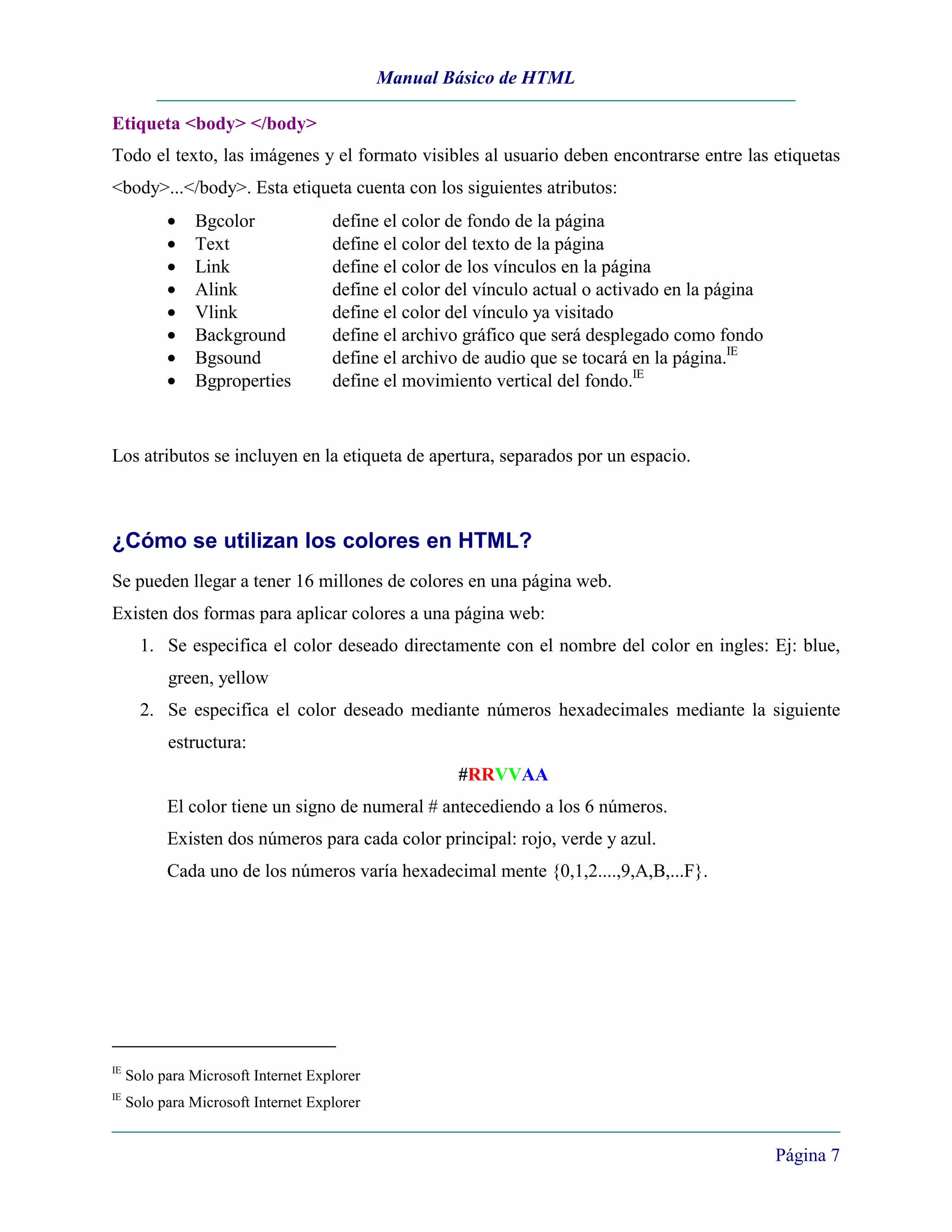 Manual Básico de HTML

Etiqueta <body> </body>
Todo el texto, las imágenes y el formato visibles al usuario deben encontrarse entre las etiquetas
<body>...</body>. Esta etiqueta cuenta con los siguientes atributos:
           •   Bgcolor               define el color de fondo de la página
           •   Text                  define el color del texto de la página
           •   Link                  define el color de los vínculos en la página
           •   Alink                 define el color del vínculo actual o activado en la página
           •   Vlink                 define el color del vínculo ya visitado
           •   Background            define el archivo gráfico que será desplegado como fondo
           •   Bgsound               define el archivo de audio que se tocará en la página.IE
           •   Bgproperties          define el movimiento vertical del fondo.IE



Los atributos se incluyen en la etiqueta de apertura, separados por un espacio.



¿Cómo se utilizan los colores en HTML?
Se pueden llegar a tener 16 millones de colores en una página web.
Existen dos formas para aplicar colores a una página web:
       1. Se especifica el color deseado directamente con el nombre del color en ingles: Ej: blue,
           green, yellow
       2. Se especifica el color deseado mediante números hexadecimales mediante la siguiente
           estructura:
                                                     #RRVVAA
           El color tiene un signo de numeral # antecediendo a los 6 números.
           Existen dos números para cada color principal: rojo, verde y azul.
           Cada uno de los números varía hexadecimal mente {0,1,2....,9,A,B,...F}.




IE
     Solo para Microsoft Internet Explorer
IE
     Solo para Microsoft Internet Explorer


                                                                                                  Página 7
 