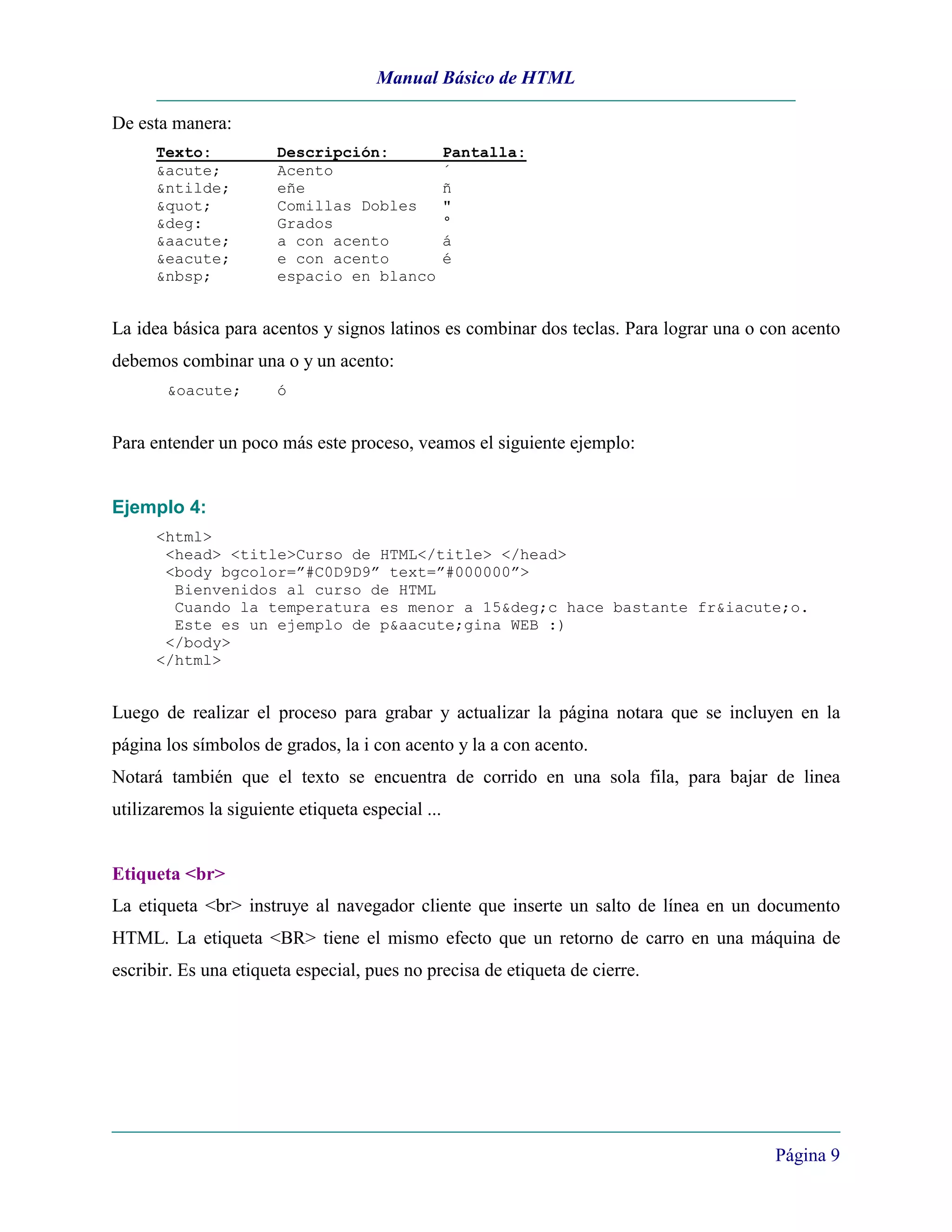 Manual Básico de HTML

De esta manera:
      Texto:           Descripción:               Pantalla:
      &acute;          Acento                     ´
      &ntilde;         eñe                        ñ
      "           Comillas Dobles            "
      &deg:            Grados                     °
      &aacute;         a con acento               á
      &eacute;         e con acento               é
      &nbsp;           espacio en blanco


La idea básica para acentos y signos latinos es combinar dos teclas. Para lograr una o con acento
debemos combinar una o y un acento:
       &oacute;        ó


Para entender un poco más este proceso, veamos el siguiente ejemplo:


Ejemplo 4:
      <html>
       <head> <title>Curso de HTML</title> </head>
       <body bgcolor=”#C0D9D9” text=”#000000”>
        Bienvenidos al curso de HTML
        Cuando la temperatura es menor a 15&deg;c hace bastante fr&iacute;o.
        Este es un ejemplo de p&aacute;gina WEB :)
       </body>
      </html>


Luego de realizar el proceso para grabar y actualizar la página notara que se incluyen en la
página los símbolos de grados, la i con acento y la a con acento.
Notará también que el texto se encuentra de corrido en una sola fila, para bajar de linea
utilizaremos la siguiente etiqueta especial ...


Etiqueta <br>
La etiqueta <br> instruye al navegador cliente que inserte un salto de línea en un documento
HTML. La etiqueta <BR> tiene el mismo efecto que un retorno de carro en una máquina de
escribir. Es una etiqueta especial, pues no precisa de etiqueta de cierre.




                                                                                        Página 9
 