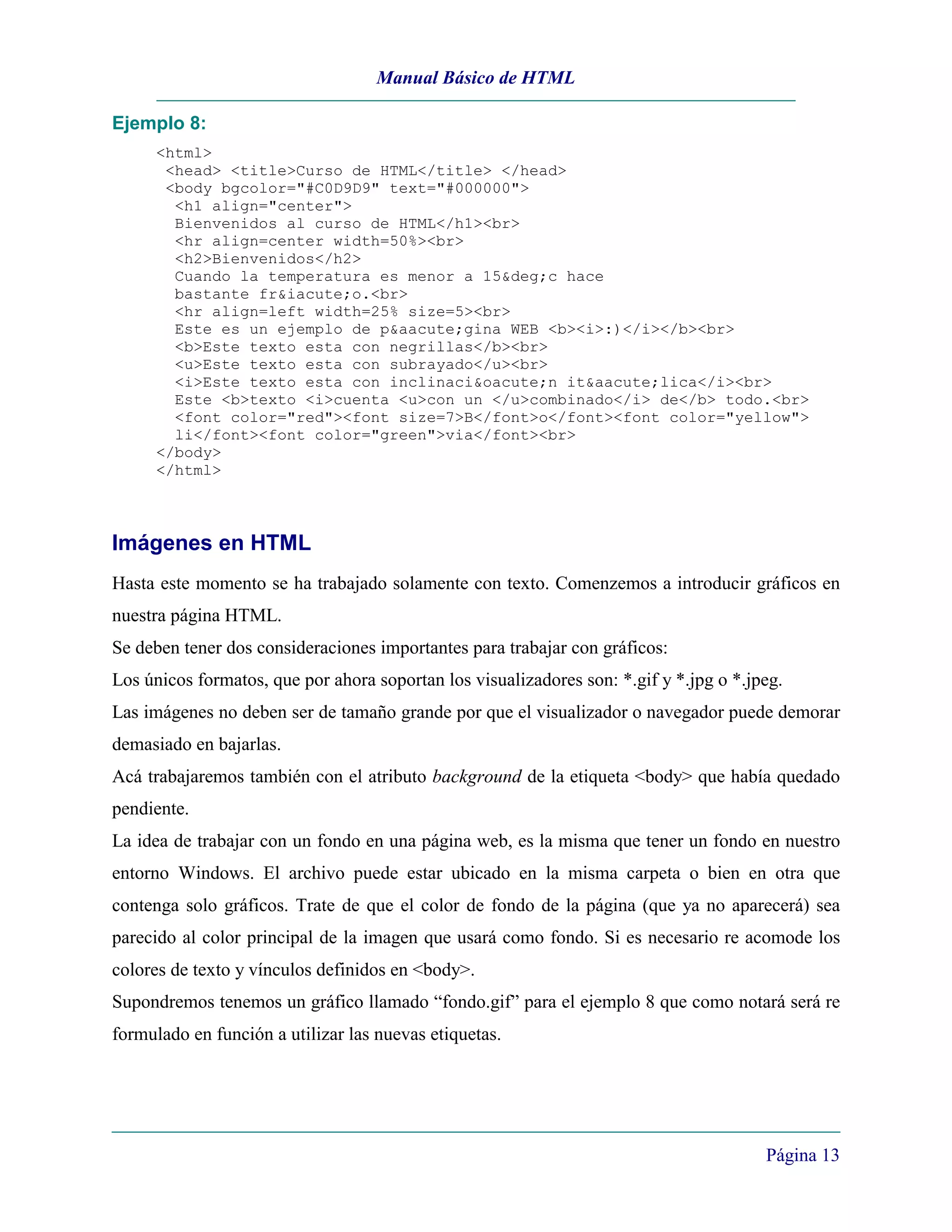 Manual Básico de HTML

Ejemplo 8:
     <html>
      <head> <title>Curso de HTML</title> </head>
      <body bgcolor="#C0D9D9" text="#000000">
       <h1 align="center">
       Bienvenidos al curso de HTML</h1><br>
       <hr align=center width=50%><br>
       <h2>Bienvenidos</h2>
       Cuando la temperatura es menor a 15&deg;c hace
       bastante fr&iacute;o.<br>
       <hr align=left width=25% size=5><br>
       Este es un ejemplo de p&aacute;gina WEB <b><i>:)</i></b><br>
       <b>Este texto esta con negrillas</b><br>
       <u>Este texto esta con subrayado</u><br>
       <i>Este texto esta con inclinaci&oacute;n it&aacute;lica</i><br>
       Este <b>texto <i>cuenta <u>con un </u>combinado</i> de</b> todo.<br>
       <font color="red"><font size=7>B</font>o</font><font color="yellow">
       li</font><font color="green">via</font><br>
     </body>
     </html>



Imágenes en HTML
Hasta este momento se ha trabajado solamente con texto. Comenzemos a introducir gráficos en
nuestra página HTML.
Se deben tener dos consideraciones importantes para trabajar con gráficos:
Los únicos formatos, que por ahora soportan los visualizadores son: *.gif y *.jpg o *.jpeg.
Las imágenes no deben ser de tamaño grande por que el visualizador o navegador puede demorar
demasiado en bajarlas.
Acá trabajaremos también con el atributo background de la etiqueta <body> que había quedado
pendiente.
La idea de trabajar con un fondo en una página web, es la misma que tener un fondo en nuestro
entorno Windows. El archivo puede estar ubicado en la misma carpeta o bien en otra que
contenga solo gráficos. Trate de que el color de fondo de la página (que ya no aparecerá) sea
parecido al color principal de la imagen que usará como fondo. Si es necesario re acomode los
colores de texto y vínculos definidos en <body>.
Supondremos tenemos un gráfico llamado “fondo.gif” para el ejemplo 8 que como notará será re
formulado en función a utilizar las nuevas etiquetas.




                                                                                        Página 13
 