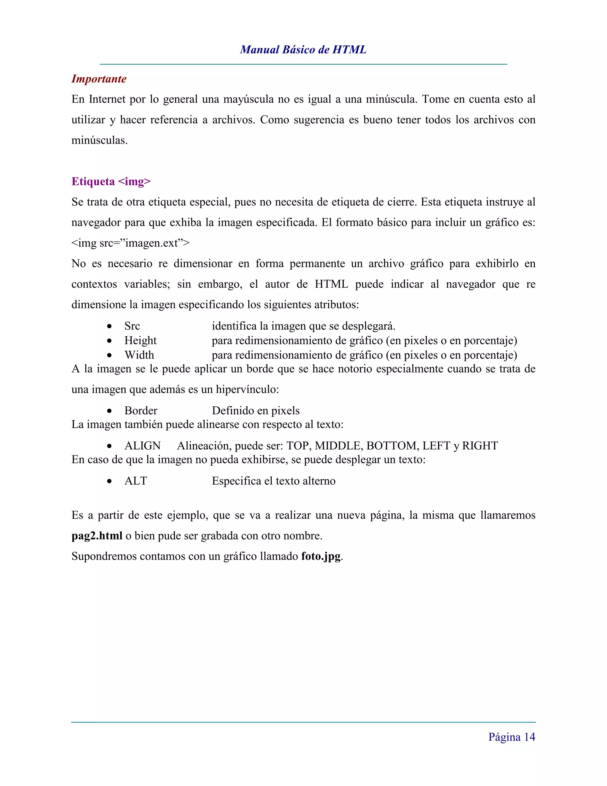 Manual Básico de HTML

Importante
En Internet por lo general una mayúscula no es igual a una minúscula. Tome en cuenta esto al
utilizar y hacer referencia a archivos. Como sugerencia es bueno tener todos los archivos con
minúsculas.


Etiqueta <img>
Se trata de otra etiqueta especial, pues no necesita de etiqueta de cierre. Esta etiqueta instruye al
navegador para que exhiba la imagen especificada. El formato básico para incluir un gráfico es:
<img src=”imagen.ext”>
No es necesario re dimensionar en forma permanente un archivo gráfico para exhibirlo en
contextos variables; sin embargo, el autor de HTML puede indicar al navegador que re
dimensione la imagen especificando los siguientes atributos:
       • Src                identifica la imagen que se desplegará.
       • Height             para redimensionamiento de gráfico (en pixeles o en porcentaje)
       • Width              para redimensionamiento de gráfico (en pixeles o en porcentaje)
A la imagen se le puede aplicar un borde que se hace notorio especialmente cuando se trata de
una imagen que además es un hipervínculo:
      • Border              Definido en pixels
La imagen también puede alinearse con respecto al texto:
       • ALIGN Alineación, puede ser: TOP, MIDDLE, BOTTOM, LEFT y RIGHT
En caso de que la imagen no pueda exhibirse, se puede desplegar un texto:
       •   ALT                Especifica el texto alterno

Es a partir de este ejemplo, que se va a realizar una nueva página, la misma que llamaremos
pag2.html o bien pude ser grabada con otro nombre.
Supondremos contamos con un gráfico llamado foto.jpg.




                                                                                          Página 14
 