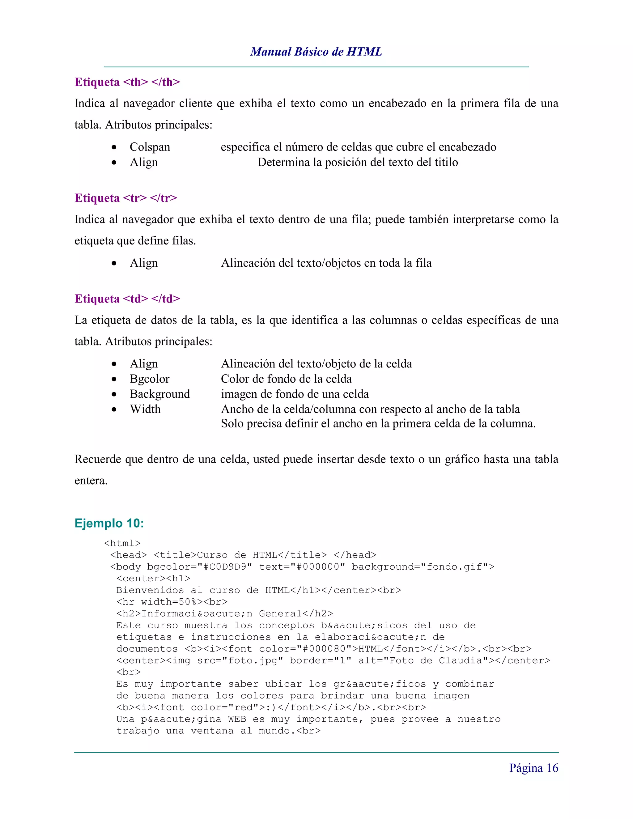 Manual Básico de HTML

Etiqueta <th> </th>
Indica al navegador cliente que exhiba el texto como un encabezado en la primera fila de una
tabla. Atributos principales:
          •   Colspan           especifica el número de celdas que cubre el encabezado
          •   Align                     Determina la posición del texto del titilo

Etiqueta <tr> </tr>
Indica al navegador que exhiba el texto dentro de una fila; puede también interpretarse como la
etiqueta que define filas.
          •   Align             Alineación del texto/objetos en toda la fila

Etiqueta <td> </td>
La etiqueta de datos de la tabla, es la que identifica a las columnas o celdas específicas de una
tabla. Atributos principales:
          •   Align             Alineación del texto/objeto de la celda
          •   Bgcolor           Color de fondo de la celda
          •   Background        imagen de fondo de una celda
          •   Width             Ancho de la celda/columna con respecto al ancho de la tabla
                                Solo precisa definir el ancho en la primera celda de la columna.

Recuerde que dentro de una celda, usted puede insertar desde texto o un gráfico hasta una tabla
entera.


Ejemplo 10:
      <html>
       <head> <title>Curso de HTML</title> </head>
       <body bgcolor="#C0D9D9" text="#000000" background="fondo.gif">
        <center><h1>
        Bienvenidos al curso de HTML</h1></center><br>
        <hr width=50%><br>
        <h2>Informaci&oacute;n General</h2>
        Este curso muestra los conceptos b&aacute;sicos del uso de
        etiquetas e instrucciones en la elaboraci&oacute;n de
        documentos <b><i><font color="#000080">HTML</font></i></b>.<br><br>
        <center><img src="foto.jpg" border="1" alt="Foto de Claudia"></center>
        <br>
        Es muy importante saber ubicar los gr&aacute;ficos y combinar
        de buena manera los colores para brindar una buena imagen
        <b><i><font color="red">:)</font></i></b>.<br><br>
        Una p&aacute;gina WEB es muy importante, pues provee a nuestro
        trabajo una ventana al mundo.<br>


                                                                                          Página 16
 
