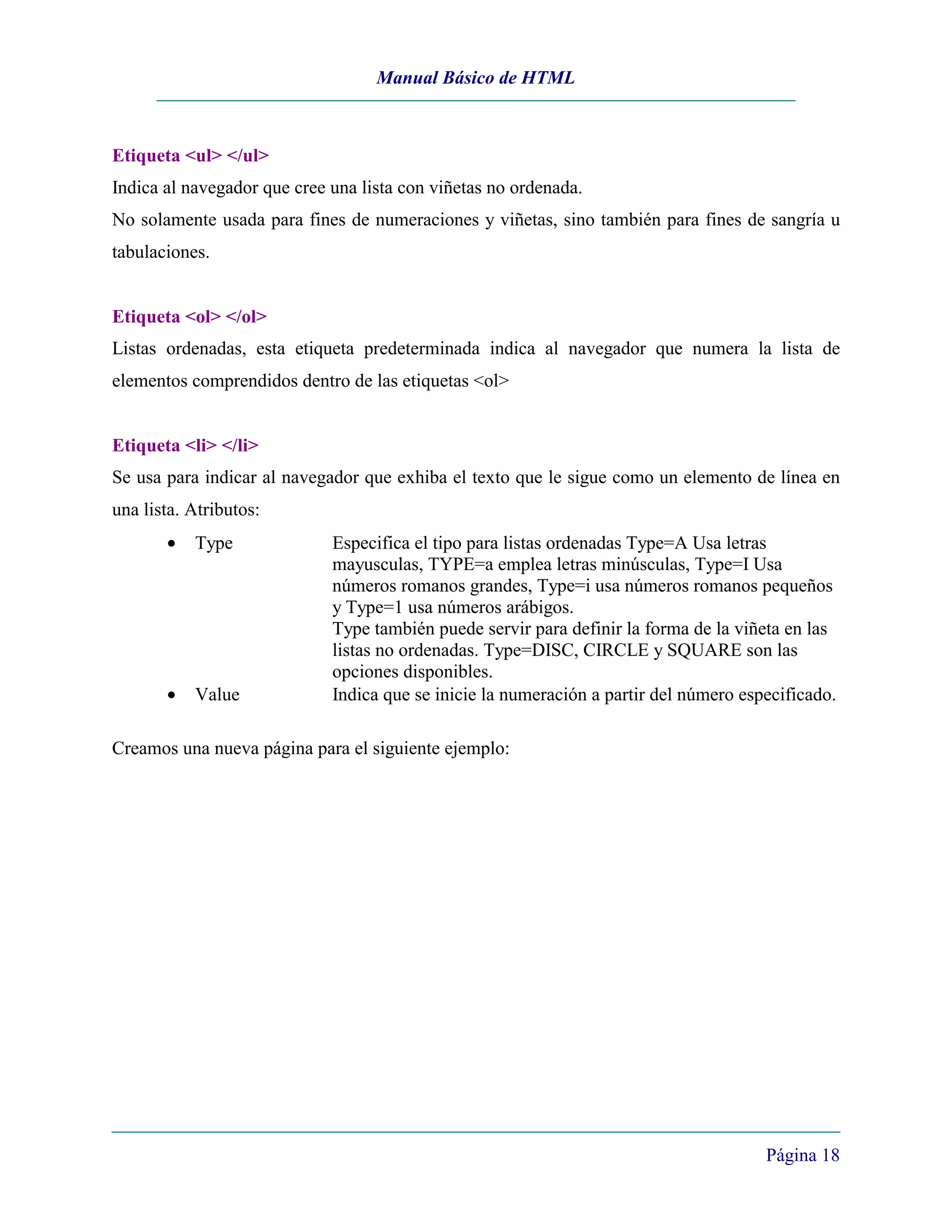 Manual Básico de HTML



Etiqueta <ul> </ul>
Indica al navegador que cree una lista con viñetas no ordenada.
No solamente usada para fines de numeraciones y viñetas, sino también para fines de sangría u
tabulaciones.


Etiqueta <ol> </ol>
Listas ordenadas, esta etiqueta predeterminada indica al navegador que numera la lista de
elementos comprendidos dentro de las etiquetas <ol>


Etiqueta <li> </li>
Se usa para indicar al navegador que exhiba el texto que le sigue como un elemento de línea en
una lista. Atributos:
       •   Type              Especifica el tipo para listas ordenadas Type=A Usa letras
                             mayusculas, TYPE=a emplea letras minúsculas, Type=I Usa
                             números romanos grandes, Type=i usa números romanos pequeños
                             y Type=1 usa números arábigos.
                             Type también puede servir para definir la forma de la viñeta en las
                             listas no ordenadas. Type=DISC, CIRCLE y SQUARE son las
                             opciones disponibles.
       •   Value             Indica que se inicie la numeración a partir del número especificado.

Creamos una nueva página para el siguiente ejemplo:




                                                                                       Página 18
 