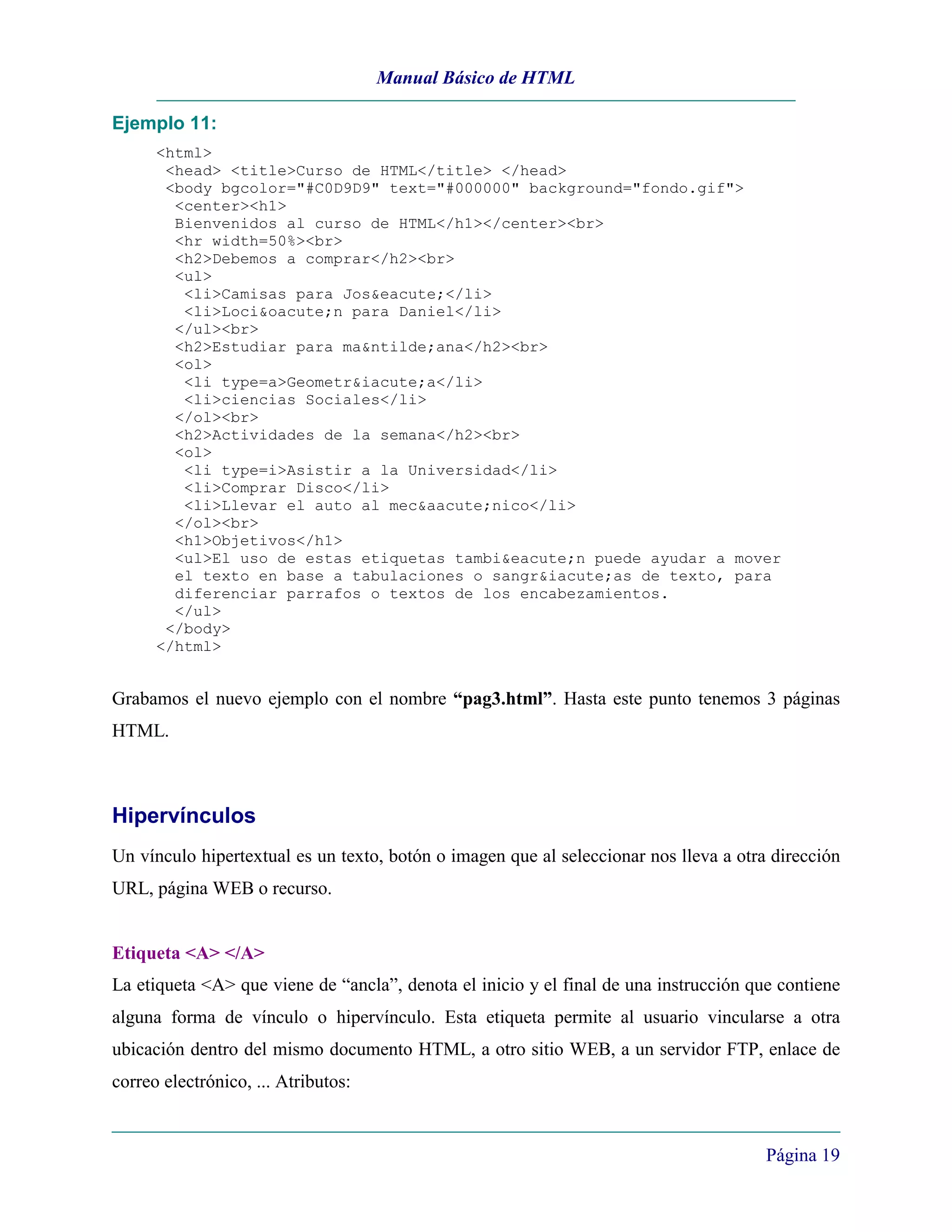 Manual Básico de HTML

Ejemplo 11:
      <html>
       <head> <title>Curso de HTML</title> </head>
       <body bgcolor="#C0D9D9" text="#000000" background="fondo.gif">
        <center><h1>
        Bienvenidos al curso de HTML</h1></center><br>
        <hr width=50%><br>
        <h2>Debemos a comprar</h2><br>
        <ul>
         <li>Camisas para Jos&eacute;</li>
         <li>Loci&oacute;n para Daniel</li>
        </ul><br>
        <h2>Estudiar para ma&ntilde;ana</h2><br>
        <ol>
         <li type=a>Geometr&iacute;a</li>
         <li>ciencias Sociales</li>
        </ol><br>
        <h2>Actividades de la semana</h2><br>
        <ol>
         <li type=i>Asistir a la Universidad</li>
         <li>Comprar Disco</li>
         <li>Llevar el auto al mec&aacute;nico</li>
        </ol><br>
        <h1>Objetivos</h1>
        <ul>El uso de estas etiquetas tambi&eacute;n puede ayudar a mover
        el texto en base a tabulaciones o sangr&iacute;as de texto, para
        diferenciar parrafos o textos de los encabezamientos.
        </ul>
       </body>
      </html>


Grabamos el nuevo ejemplo con el nombre “pag3.html”. Hasta este punto tenemos 3 páginas
HTML.



Hipervínculos
Un vínculo hipertextual es un texto, botón o imagen que al seleccionar nos lleva a otra dirección
URL, página WEB o recurso.


Etiqueta <A> </A>
La etiqueta <A> que viene de “ancla”, denota el inicio y el final de una instrucción que contiene
alguna forma de vínculo o hipervínculo. Esta etiqueta permite al usuario vincularse a otra
ubicación dentro del mismo documento HTML, a otro sitio WEB, a un servidor FTP, enlace de
correo electrónico, ... Atributos:


                                                                                       Página 19
 