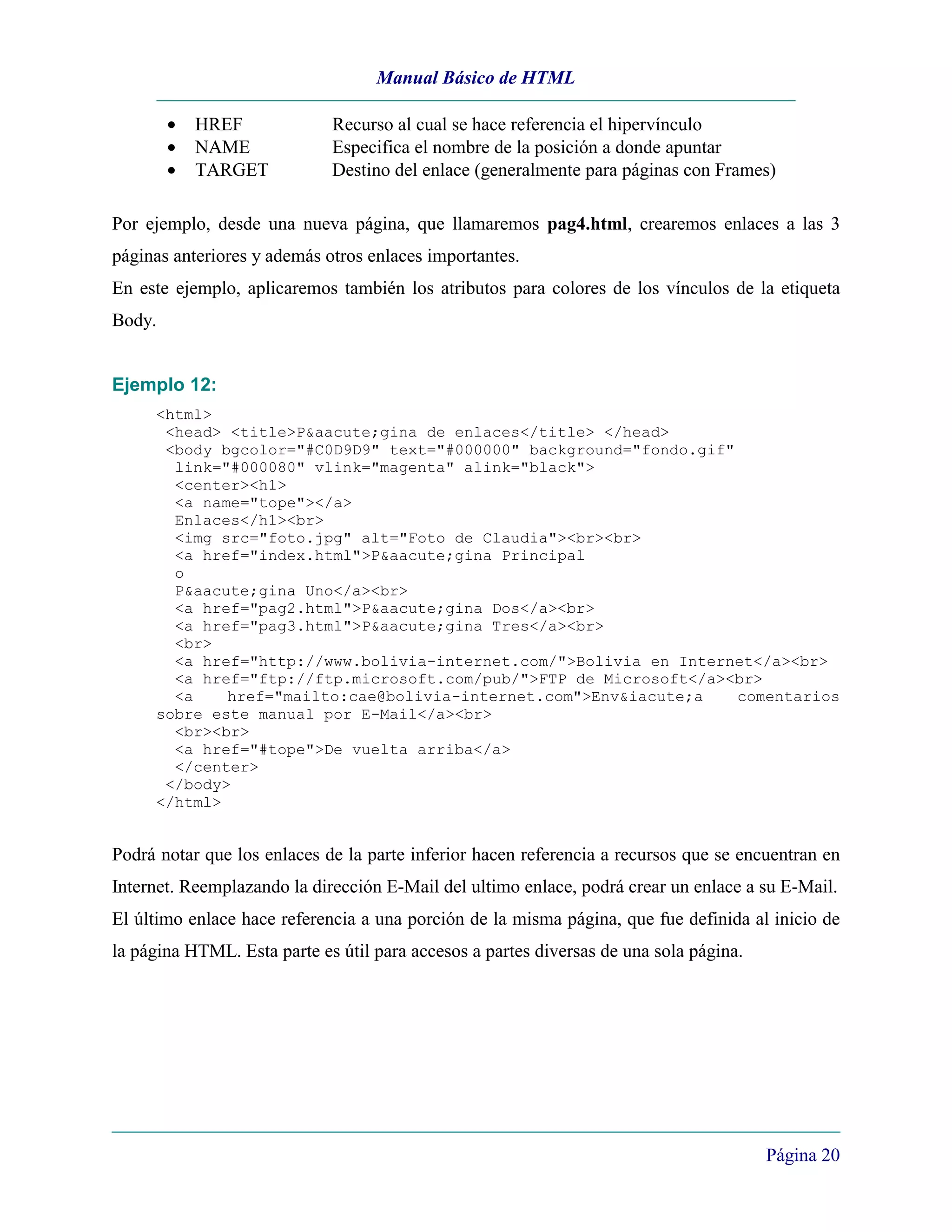 Manual Básico de HTML

        •   HREF             Recurso al cual se hace referencia el hipervínculo
        •   NAME             Especifica el nombre de la posición a donde apuntar
        •   TARGET           Destino del enlace (generalmente para páginas con Frames)

Por ejemplo, desde una nueva página, que llamaremos pag4.html, crearemos enlaces a las 3
páginas anteriores y además otros enlaces importantes.
En este ejemplo, aplicaremos también los atributos para colores de los vínculos de la etiqueta
Body.


Ejemplo 12:
     <html>
      <head> <title>P&aacute;gina de enlaces</title> </head>
      <body bgcolor="#C0D9D9" text="#000000" background="fondo.gif"
       link="#000080" vlink="magenta" alink="black">
       <center><h1>
       <a name="tope"></a>
       Enlaces</h1><br>
       <img src="foto.jpg" alt="Foto de Claudia"><br><br>
       <a href="index.html">P&aacute;gina Principal
       o
       P&aacute;gina Uno</a><br>
       <a href="pag2.html">P&aacute;gina Dos</a><br>
       <a href="pag3.html">P&aacute;gina Tres</a><br>
       <br>
       <a href="http://www.bolivia-internet.com/">Bolivia en Internet</a><br>
       <a href="ftp://ftp.microsoft.com/pub/">FTP de Microsoft</a><br>
       <a    href="mailto:cae@bolivia-internet.com">Env&iacute;a    comentarios
     sobre este manual por E-Mail</a><br>
       <br><br>
       <a href="#tope">De vuelta arriba</a>
       </center>
      </body>
     </html>


Podrá notar que los enlaces de la parte inferior hacen referencia a recursos que se encuentran en
Internet. Reemplazando la dirección E-Mail del ultimo enlace, podrá crear un enlace a su E-Mail.
El último enlace hace referencia a una porción de la misma página, que fue definida al inicio de
la página HTML. Esta parte es útil para accesos a partes diversas de una sola página.




                                                                                        Página 20
 