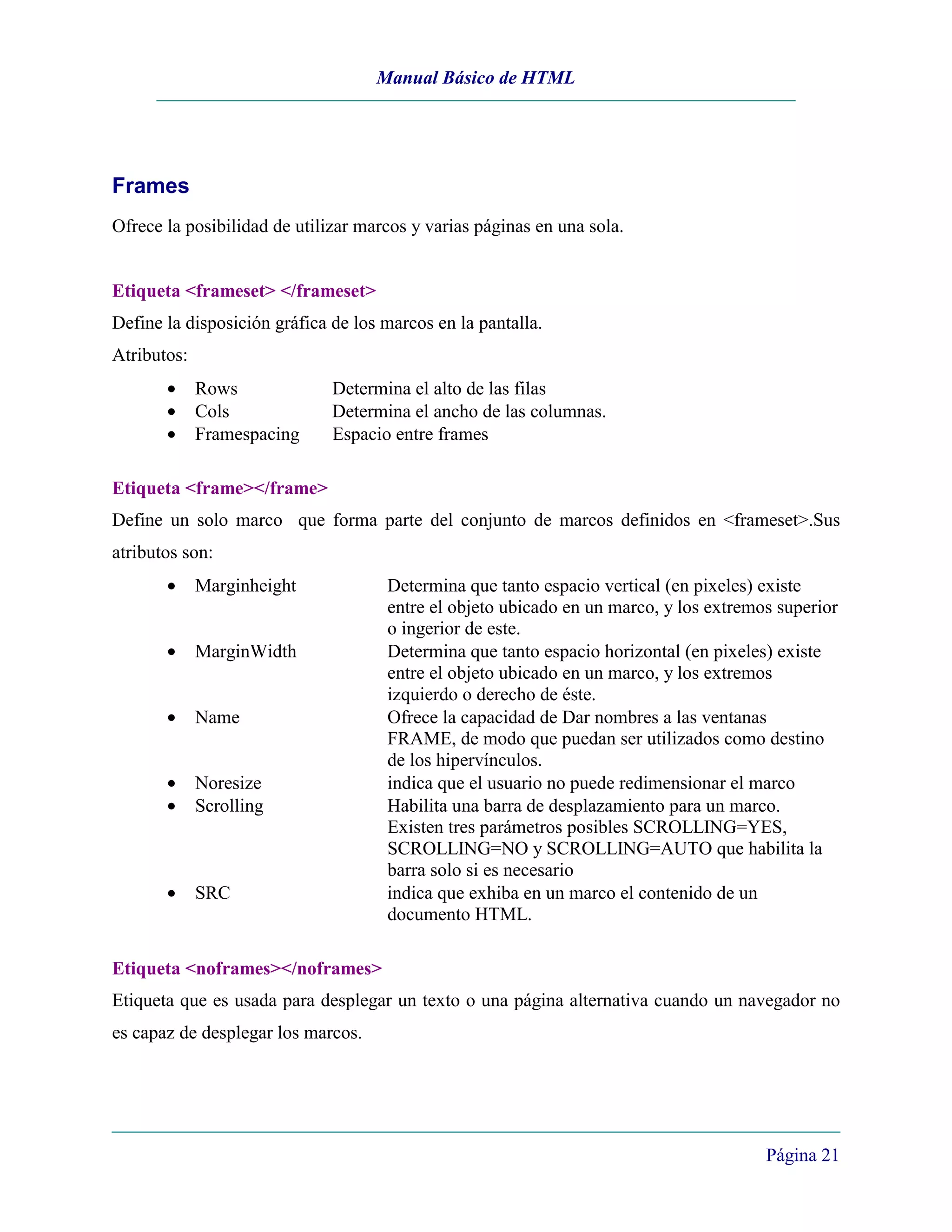 Manual Básico de HTML




Frames
Ofrece la posibilidad de utilizar marcos y varias páginas en una sola.


Etiqueta <frameset> </frameset>
Define la disposición gráfica de los marcos en la pantalla.
Atributos:
       •     Rows             Determina el alto de las filas
       •     Cols             Determina el ancho de las columnas.
       •     Framespacing     Espacio entre frames

Etiqueta <frame></frame>
Define un solo marco que forma parte del conjunto de marcos definidos en <frameset>.Sus
atributos son:
       •     Marginheight            Determina que tanto espacio vertical (en pixeles) existe
                                     entre el objeto ubicado en un marco, y los extremos superior
                                     o ingerior de este.
       •     MarginWidth             Determina que tanto espacio horizontal (en pixeles) existe
                                     entre el objeto ubicado en un marco, y los extremos
                                     izquierdo o derecho de éste.
       •     Name                    Ofrece la capacidad de Dar nombres a las ventanas
                                     FRAME, de modo que puedan ser utilizados como destino
                                     de los hipervínculos.
       •     Noresize                indica que el usuario no puede redimensionar el marco
       •     Scrolling               Habilita una barra de desplazamiento para un marco.
                                     Existen tres parámetros posibles SCROLLING=YES,
                                     SCROLLING=NO y SCROLLING=AUTO que habilita la
                                     barra solo si es necesario
       •     SRC                     indica que exhiba en un marco el contenido de un
                                     documento HTML.

Etiqueta <noframes></noframes>
Etiqueta que es usada para desplegar un texto o una página alternativa cuando un navegador no
es capaz de desplegar los marcos.




                                                                                       Página 21
 