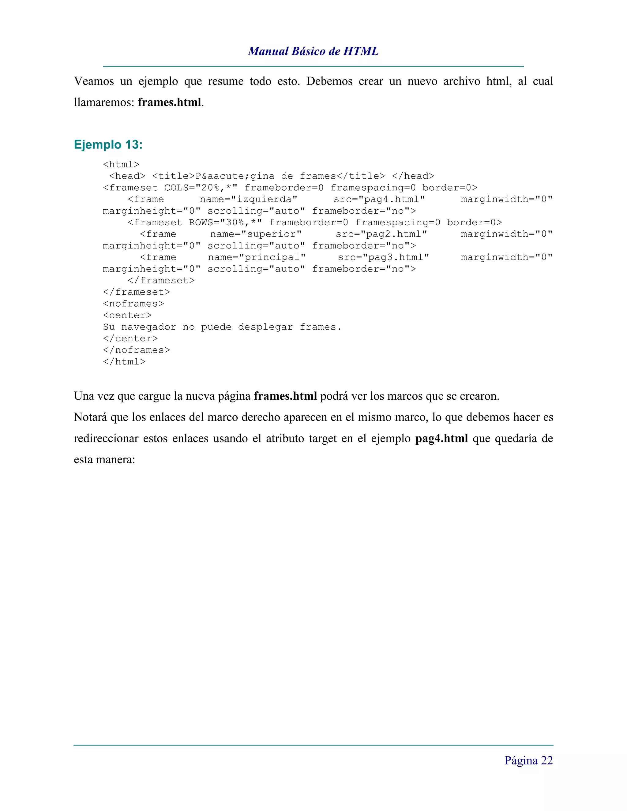 Manual Básico de HTML

Veamos un ejemplo que resume todo esto. Debemos crear un nuevo archivo html, al cual
llamaremos: frames.html.


Ejemplo 13:
     <html>
      <head> <title>P&aacute;gina de frames</title> </head>
     <frameset COLS="20%,*" frameborder=0 framespacing=0 border=0>
         <frame      name="izquierda"      src="pag4.html"     marginwidth="0"
     marginheight="0" scrolling="auto" frameborder="no">
         <frameset ROWS="30%,*" frameborder=0 framespacing=0 border=0>
            <frame     name="superior"     src="pag2.html"     marginwidth="0"
     marginheight="0" scrolling="auto" frameborder="no">
            <frame    name="principal"      src="pag3.html"    marginwidth="0"
     marginheight="0" scrolling="auto" frameborder="no">
         </frameset>
     </frameset>
     <noframes>
     <center>
     Su navegador no puede desplegar frames.
     </center>
     </noframes>
     </html>


Una vez que cargue la nueva página frames.html podrá ver los marcos que se crearon.
Notará que los enlaces del marco derecho aparecen en el mismo marco, lo que debemos hacer es
redireccionar estos enlaces usando el atributo target en el ejemplo pag4.html que quedaría de
esta manera:




                                                                                      Página 22
 