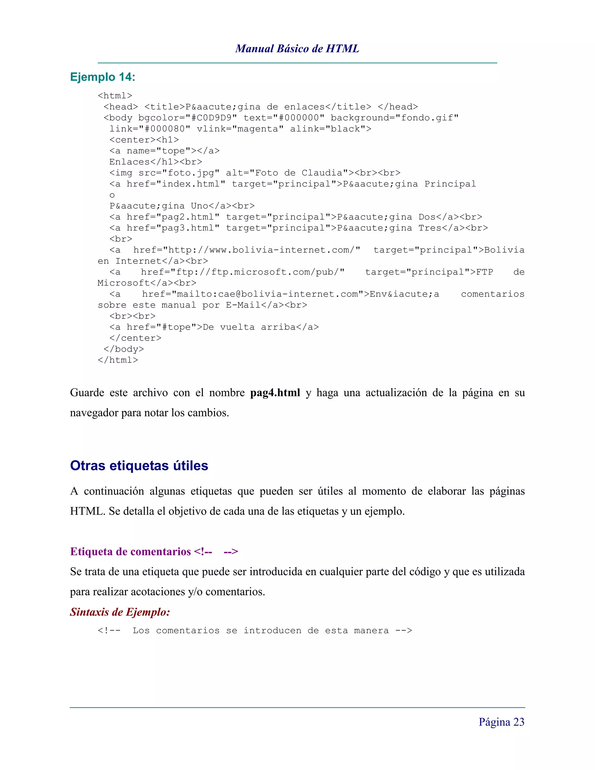 Manual Básico de HTML

Ejemplo 14:
     <html>
      <head> <title>P&aacute;gina de enlaces</title> </head>
      <body bgcolor="#C0D9D9" text="#000000" background="fondo.gif"
       link="#000080" vlink="magenta" alink="black">
       <center><h1>
       <a name="tope"></a>
       Enlaces</h1><br>
       <img src="foto.jpg" alt="Foto de Claudia"><br><br>
       <a href="index.html" target="principal">P&aacute;gina Principal
       o
       P&aacute;gina Uno</a><br>
       <a href="pag2.html" target="principal">P&aacute;gina Dos</a><br>
       <a href="pag3.html" target="principal">P&aacute;gina Tres</a><br>
       <br>
       <a href="http://www.bolivia-internet.com/" target="principal">Bolivia
     en Internet</a><br>
       <a    href="ftp://ftp.microsoft.com/pub/"   target="principal">FTP    de
     Microsoft</a><br>
       <a    href="mailto:cae@bolivia-internet.com">Env&iacute;a    comentarios
     sobre este manual por E-Mail</a><br>
       <br><br>
       <a href="#tope">De vuelta arriba</a>
       </center>
      </body>
     </html>


Guarde este archivo con el nombre pag4.html y haga una actualización de la página en su
navegador para notar los cambios.



Otras etiquetas útiles
A continuación algunas etiquetas que pueden ser útiles al momento de elaborar las páginas
HTML. Se detalla el objetivo de cada una de las etiquetas y un ejemplo.


Etiqueta de comentarios <!-- -->
Se trata de una etiqueta que puede ser introducida en cualquier parte del código y que es utilizada
para realizar acotaciones y/o comentarios.
Sintaxis de Ejemplo:
     <!--    Los comentarios se introducen de esta manera -->




                                                                                        Página 23
 