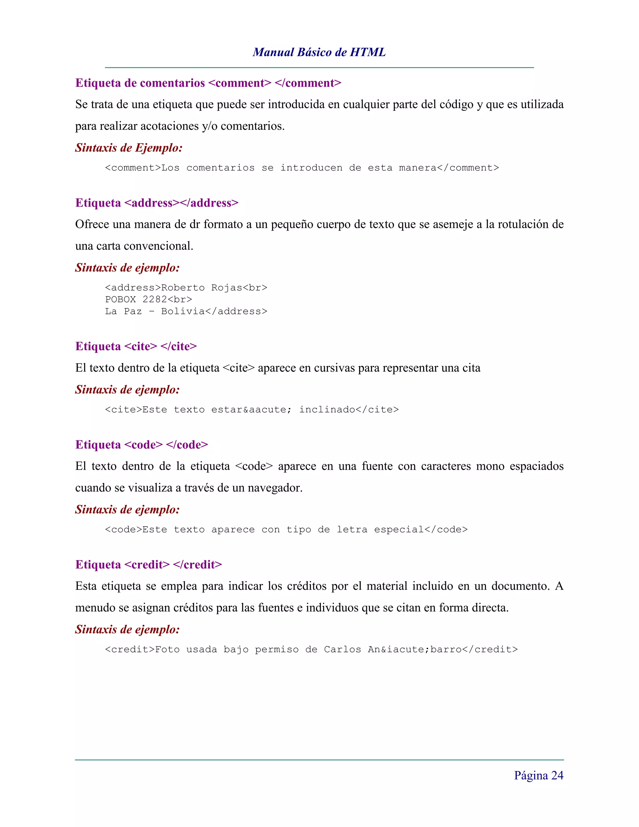 Manual Básico de HTML

Etiqueta de comentarios <comment> </comment>
Se trata de una etiqueta que puede ser introducida en cualquier parte del código y que es utilizada
para realizar acotaciones y/o comentarios.
Sintaxis de Ejemplo:
      <comment>Los comentarios se introducen de esta manera</comment>


Etiqueta <address></address>
Ofrece una manera de dr formato a un pequeño cuerpo de texto que se asemeje a la rotulación de
una carta convencional.
Sintaxis de ejemplo:
      <address>Roberto Rojas<br>
      POBOX 2282<br>
      La Paz – Bolivia</address>


Etiqueta <cite> </cite>
El texto dentro de la etiqueta <cite> aparece en cursivas para representar una cita
Sintaxis de ejemplo:
      <cite>Este texto estar&aacute; inclinado</cite>


Etiqueta <code> </code>
El texto dentro de la etiqueta <code> aparece en una fuente con caracteres mono espaciados
cuando se visualiza a través de un navegador.
Sintaxis de ejemplo:
      <code>Este texto aparece con tipo de letra especial</code>


Etiqueta <credit> </credit>
Esta etiqueta se emplea para indicar los créditos por el material incluido en un documento. A
menudo se asignan créditos para las fuentes e individuos que se citan en forma directa.
Sintaxis de ejemplo:
      <credit>Foto usada bajo permiso de Carlos An&iacute;barro</credit>




                                                                                          Página 24
 