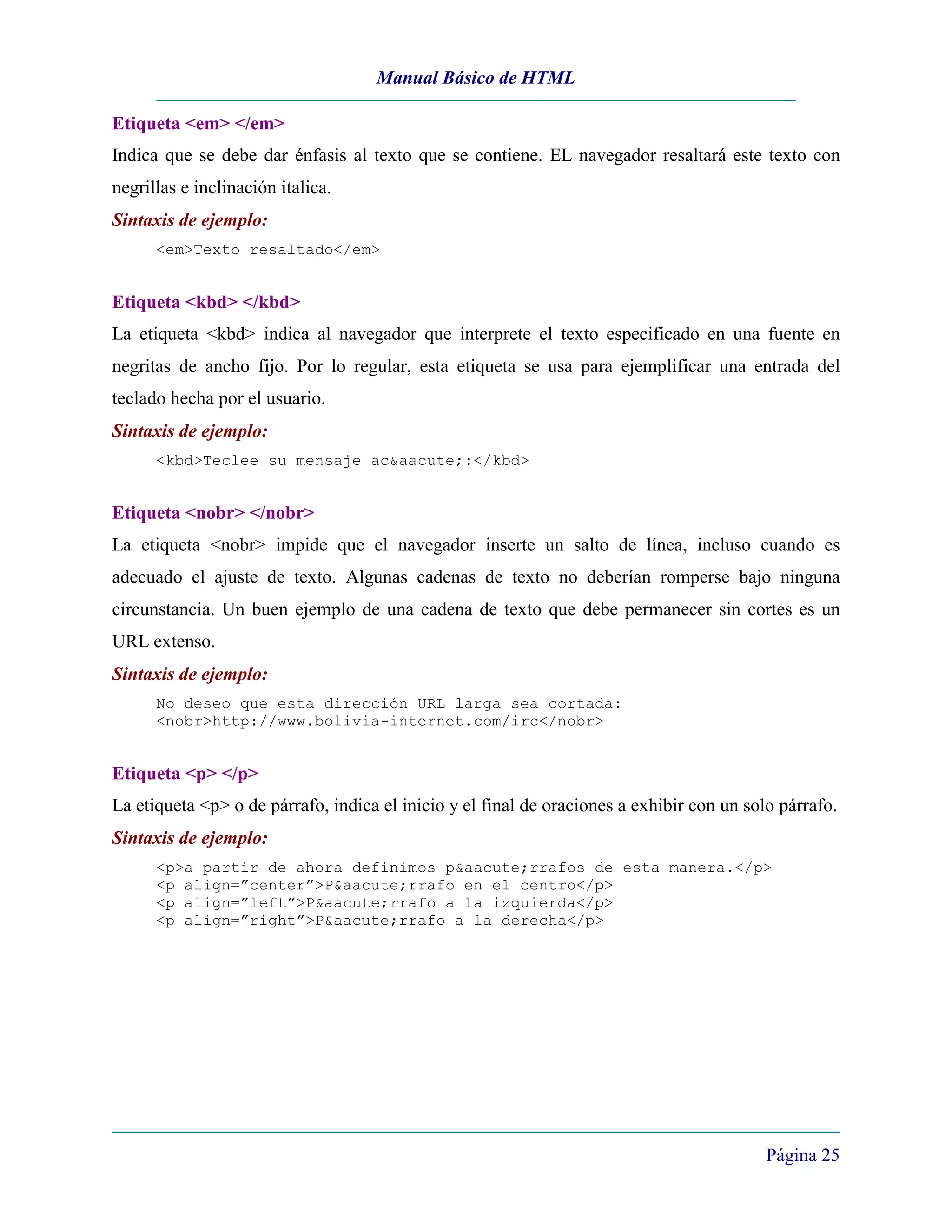 Manual Básico de HTML

Etiqueta <em> </em>
Indica que se debe dar énfasis al texto que se contiene. EL navegador resaltará este texto con
negrillas e inclinación italica.
Sintaxis de ejemplo:
      <em>Texto resaltado</em>


Etiqueta <kbd> </kbd>
La etiqueta <kbd> indica al navegador que interprete el texto especificado en una fuente en
negritas de ancho fijo. Por lo regular, esta etiqueta se usa para ejemplificar una entrada del
teclado hecha por el usuario.
Sintaxis de ejemplo:
      <kbd>Teclee su mensaje ac&aacute;:</kbd>


Etiqueta <nobr> </nobr>
La etiqueta <nobr> impide que el navegador inserte un salto de línea, incluso cuando es
adecuado el ajuste de texto. Algunas cadenas de texto no deberían romperse bajo ninguna
circunstancia. Un buen ejemplo de una cadena de texto que debe permanecer sin cortes es un
URL extenso.
Sintaxis de ejemplo:
      No deseo que esta dirección URL larga sea cortada:
      <nobr>http://www.bolivia-internet.com/irc</nobr>


Etiqueta <p> </p>
La etiqueta <p> o de párrafo, indica el inicio y el final de oraciones a exhibir con un solo párrafo.
Sintaxis de ejemplo:
      <p>a partir de ahora definimos p&aacute;rrafos de esta manera.</p>
      <p align=”center”>P&aacute;rrafo en el centro</p>
      <p align=”left”>P&aacute;rrafo a la izquierda</p>
      <p align=”right”>P&aacute;rrafo a la derecha</p>




                                                                                           Página 25
 