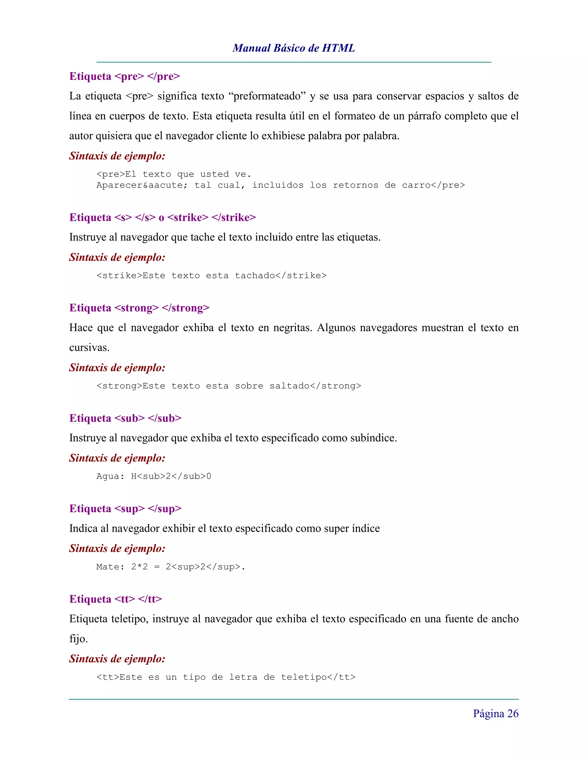 Manual Básico de HTML

Etiqueta <pre> </pre>
La etiqueta <pre> significa texto “preformateado” y se usa para conservar espacios y saltos de
línea en cuerpos de texto. Esta etiqueta resulta útil en el formateo de un párrafo completo que el
autor quisiera que el navegador cliente lo exhibiese palabra por palabra.
Sintaxis de ejemplo:
        <pre>El texto que usted ve.
        Aparecer&aacute; tal cual, incluidos los retornos de carro</pre>


Etiqueta <s> </s> o <strike> </strike>
Instruye al navegador que tache el texto incluido entre las etiquetas.
Sintaxis de ejemplo:
        <strike>Este texto esta tachado</strike>


Etiqueta <strong> </strong>
Hace que el navegador exhiba el texto en negritas. Algunos navegadores muestran el texto en
cursivas.
Sintaxis de ejemplo:
        <strong>Este texto esta sobre saltado</strong>


Etiqueta <sub> </sub>
Instruye al navegador que exhiba el texto especificado como subíndice.
Sintaxis de ejemplo:
        Agua: H<sub>2</sub>0


Etiqueta <sup> </sup>
Indica al navegador exhibir el texto especificado como super índice
Sintaxis de ejemplo:
        Mate: 2*2 = 2<sup>2</sup>.


Etiqueta <tt> </tt>
Etiqueta teletipo, instruye al navegador que exhiba el texto especificado en una fuente de ancho
fijo.
Sintaxis de ejemplo:
        <tt>Este es un tipo de letra de teletipo</tt>


                                                                                        Página 26
 