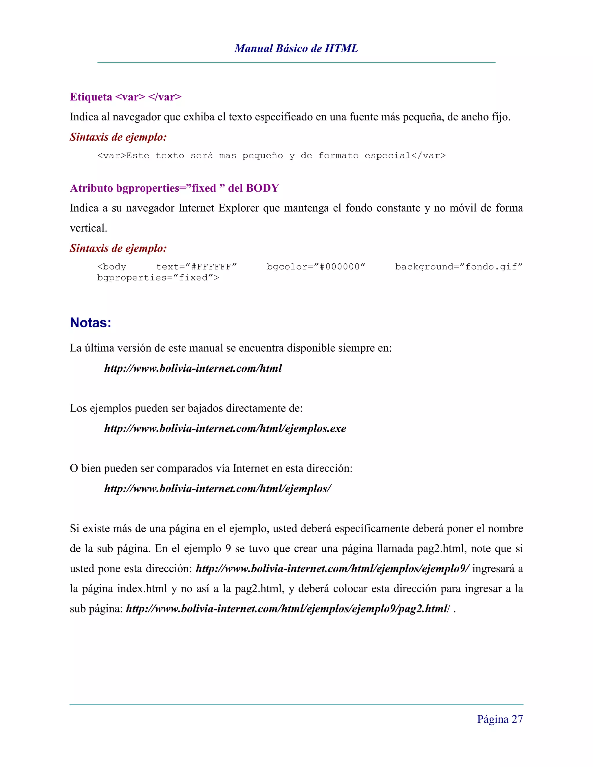 Manual Básico de HTML



Etiqueta <var> </var>
Indica al navegador que exhiba el texto especificado en una fuente más pequeña, de ancho fijo.
Sintaxis de ejemplo:
      <var>Este texto será mas pequeño y de formato especial</var>


Atributo bgproperties=”fixed ” del BODY
Indica a su navegador Internet Explorer que mantenga el fondo constante y no móvil de forma
vertical.
Sintaxis de ejemplo:
      <body     text=”#FFFFFF”            bgcolor=”#000000”            background=”fondo.gif”
      bgproperties=”fixed”>



Notas:
La última versión de este manual se encuentra disponible siempre en:
        http://www.bolivia-internet.com/html


Los ejemplos pueden ser bajados directamente de:
        http://www.bolivia-internet.com/html/ejemplos.exe


O bien pueden ser comparados vía Internet en esta dirección:
        http://www.bolivia-internet.com/html/ejemplos/


Si existe más de una página en el ejemplo, usted deberá específicamente deberá poner el nombre
de la sub página. En el ejemplo 9 se tuvo que crear una página llamada pag2.html, note que si
usted pone esta dirección: http://www.bolivia-internet.com/html/ejemplos/ejemplo9/ ingresará a
la página index.html y no así a la pag2.html, y deberá colocar esta dirección para ingresar a la
sub página: http://www.bolivia-internet.com/html/ejemplos/ejemplo9/pag2.html/ .




                                                                                      Página 27
 