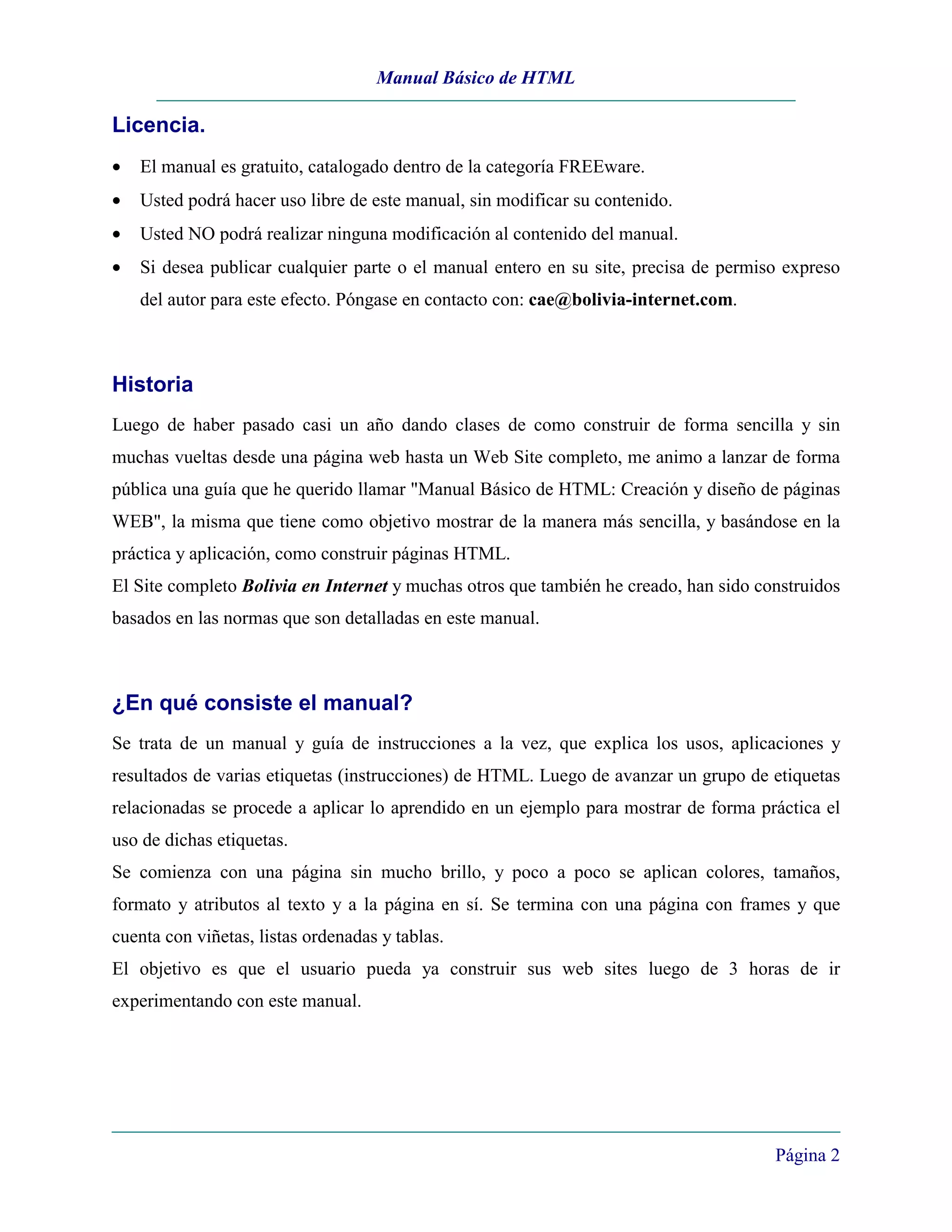 Manual Básico de HTML

Licencia.
•   El manual es gratuito, catalogado dentro de la categoría FREEware.
•   Usted podrá hacer uso libre de este manual, sin modificar su contenido.
•   Usted NO podrá realizar ninguna modificación al contenido del manual.
•   Si desea publicar cualquier parte o el manual entero en su site, precisa de permiso expreso
    del autor para este efecto. Póngase en contacto con: cae@bolivia-internet.com.



Historia
Luego de haber pasado casi un año dando clases de como construir de forma sencilla y sin
muchas vueltas desde una página web hasta un Web Site completo, me animo a lanzar de forma
pública una guía que he querido llamar "Manual Básico de HTML: Creación y diseño de páginas
WEB", la misma que tiene como objetivo mostrar de la manera más sencilla, y basándose en la
práctica y aplicación, como construir páginas HTML.
El Site completo Bolivia en Internet y muchas otros que también he creado, han sido construidos
basados en las normas que son detalladas en este manual.



¿En qué consiste el manual?
Se trata de un manual y guía de instrucciones a la vez, que explica los usos, aplicaciones y
resultados de varias etiquetas (instrucciones) de HTML. Luego de avanzar un grupo de etiquetas
relacionadas se procede a aplicar lo aprendido en un ejemplo para mostrar de forma práctica el
uso de dichas etiquetas.
Se comienza con una página sin mucho brillo, y poco a poco se aplican colores, tamaños,
formato y atributos al texto y a la página en sí. Se termina con una página con frames y que
cuenta con viñetas, listas ordenadas y tablas.
El objetivo es que el usuario pueda ya construir sus web sites luego de 3 horas de ir
experimentando con este manual.




                                                                                      Página 2
 