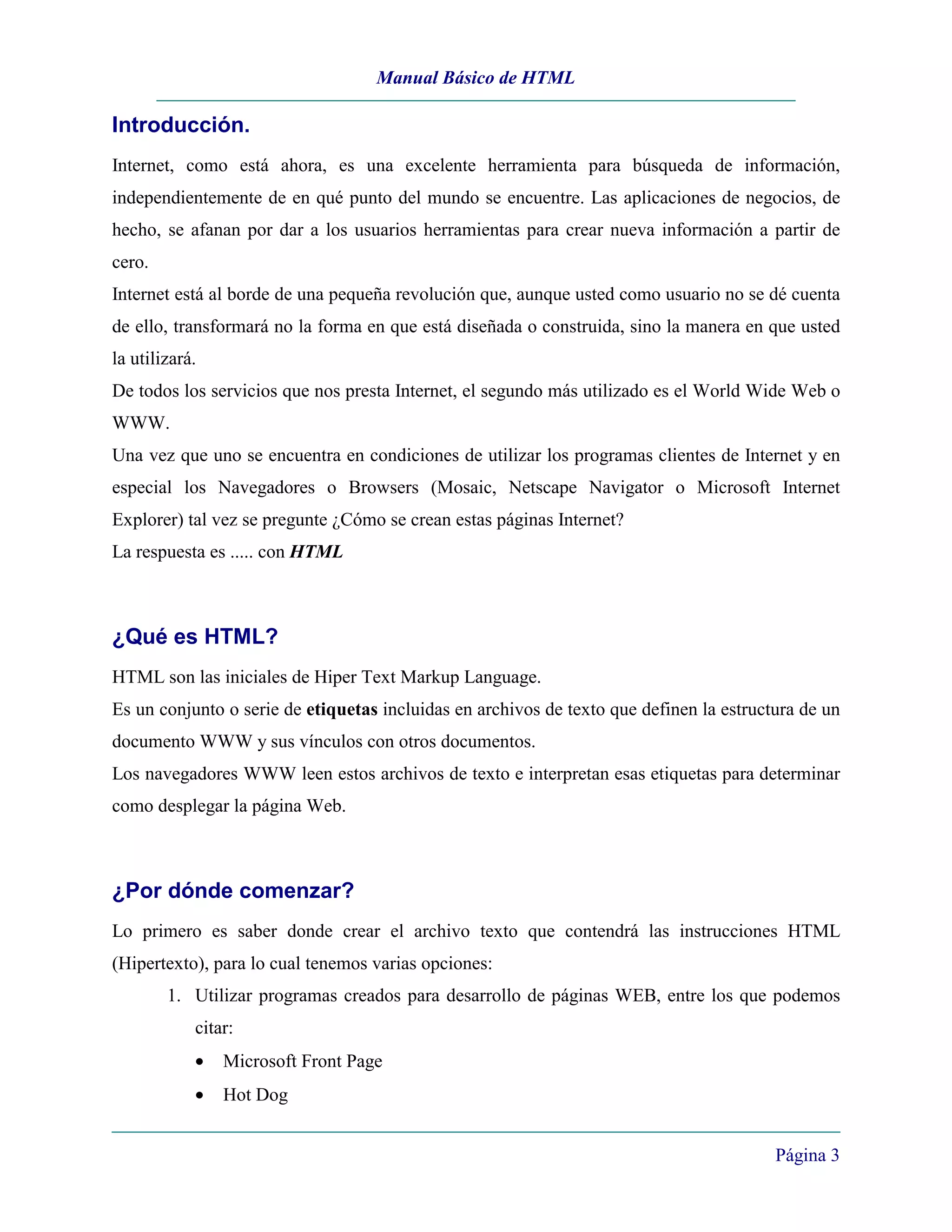 Manual Básico de HTML

Introducción.
Internet, como está ahora, es una excelente herramienta para búsqueda de información,
independientemente de en qué punto del mundo se encuentre. Las aplicaciones de negocios, de
hecho, se afanan por dar a los usuarios herramientas para crear nueva información a partir de
cero.
Internet está al borde de una pequeña revolución que, aunque usted como usuario no se dé cuenta
de ello, transformará no la forma en que está diseñada o construida, sino la manera en que usted
la utilizará.
De todos los servicios que nos presta Internet, el segundo más utilizado es el World Wide Web o
WWW.
Una vez que uno se encuentra en condiciones de utilizar los programas clientes de Internet y en
especial los Navegadores o Browsers (Mosaic, Netscape Navigator o Microsoft Internet
Explorer) tal vez se pregunte ¿Cómo se crean estas páginas Internet?
La respuesta es ..... con HTML



¿Qué es HTML?
HTML son las iniciales de Hiper Text Markup Language.
Es un conjunto o serie de etiquetas incluidas en archivos de texto que definen la estructura de un
documento WWW y sus vínculos con otros documentos.
Los navegadores WWW leen estos archivos de texto e interpretan esas etiquetas para determinar
como desplegar la página Web.



¿Por dónde comenzar?
Lo primero es saber donde crear el archivo texto que contendrá las instrucciones HTML
(Hipertexto), para lo cual tenemos varias opciones:
        1. Utilizar programas creados para desarrollo de páginas WEB, entre los que podemos
            citar:
            •   Microsoft Front Page
            •   Hot Dog


                                                                                         Página 3
 