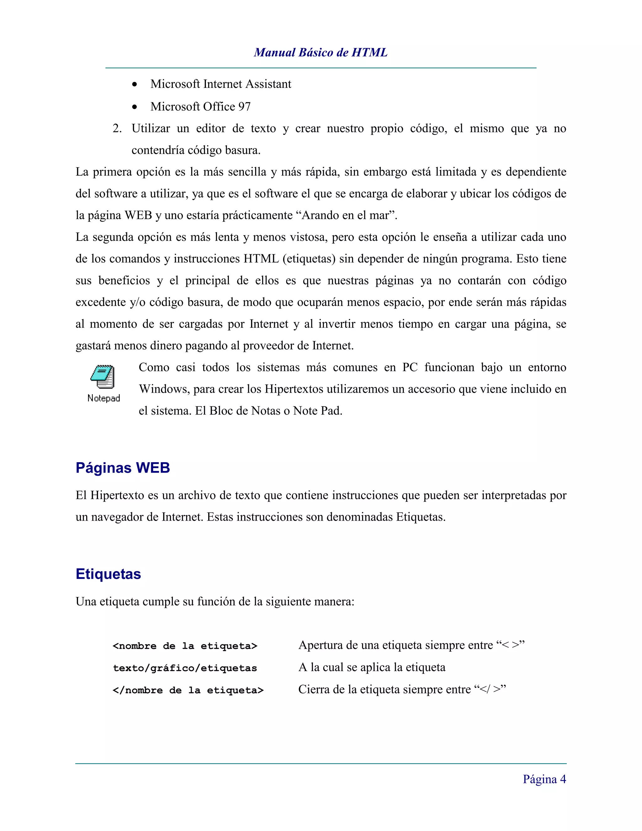 Manual Básico de HTML

           •     Microsoft Internet Assistant
           •     Microsoft Office 97
       2. Utilizar un editor de texto y crear nuestro propio código, el mismo que ya no
           contendría código basura.
La primera opción es la más sencilla y más rápida, sin embargo está limitada y es dependiente
del software a utilizar, ya que es el software el que se encarga de elaborar y ubicar los códigos de
la página WEB y uno estaría prácticamente “Arando en el mar”.
La segunda opción es más lenta y menos vistosa, pero esta opción le enseña a utilizar cada uno
de los comandos y instrucciones HTML (etiquetas) sin depender de ningún programa. Esto tiene
sus beneficios y el principal de ellos es que nuestras páginas ya no contarán con código
excedente y/o código basura, de modo que ocuparán menos espacio, por ende serán más rápidas
al momento de ser cargadas por Internet y al invertir menos tiempo en cargar una página, se
gastará menos dinero pagando al proveedor de Internet.
               Como casi todos los sistemas más comunes en PC funcionan bajo un entorno
               Windows, para crear los Hipertextos utilizaremos un accesorio que viene incluido en
               el sistema. El Bloc de Notas o Note Pad.



Páginas WEB
El Hipertexto es un archivo de texto que contiene instrucciones que pueden ser interpretadas por
un navegador de Internet. Estas instrucciones son denominadas Etiquetas.



Etiquetas
Una etiqueta cumple su función de la siguiente manera:


       <nombre de la etiqueta>                  Apertura de una etiqueta siempre entre “< >”
       texto/gráfico/etiquetas                  A la cual se aplica la etiqueta
       </nombre de la etiqueta>                 Cierra de la etiqueta siempre entre “</ >”




                                                                                             Página 4
 