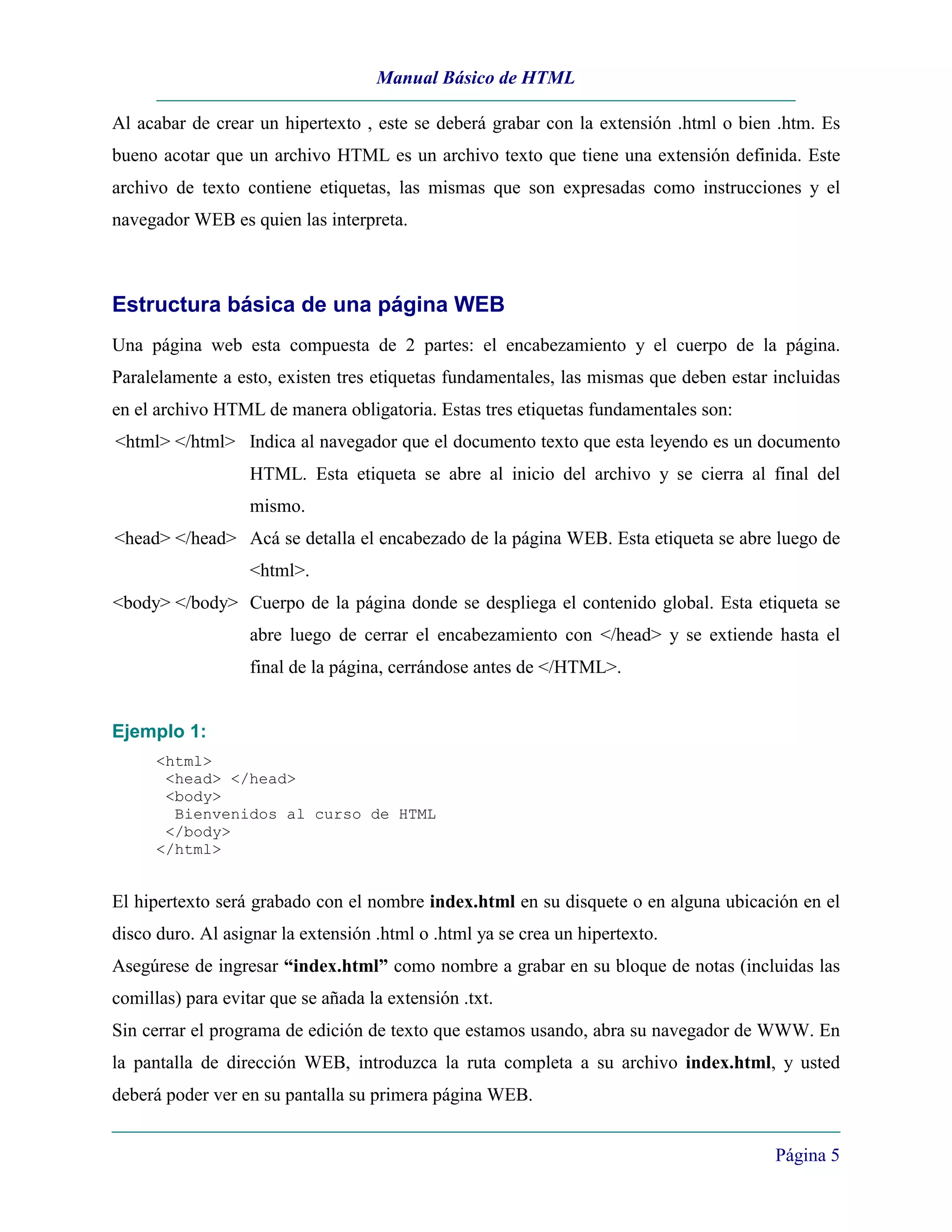 Manual Básico de HTML

Al acabar de crear un hipertexto , este se deberá grabar con la extensión .html o bien .htm. Es
bueno acotar que un archivo HTML es un archivo texto que tiene una extensión definida. Este
archivo de texto contiene etiquetas, las mismas que son expresadas como instrucciones y el
navegador WEB es quien las interpreta.



Estructura básica de una página WEB
Una página web esta compuesta de 2 partes: el encabezamiento y el cuerpo de la página.
Paralelamente a esto, existen tres etiquetas fundamentales, las mismas que deben estar incluidas
en el archivo HTML de manera obligatoria. Estas tres etiquetas fundamentales son:
<html> </html> Indica al navegador que el documento texto que esta leyendo es un documento
                   HTML. Esta etiqueta se abre al inicio del archivo y se cierra al final del
                   mismo.
<head> </head> Acá se detalla el encabezado de la página WEB. Esta etiqueta se abre luego de
                   <html>.
<body> </body> Cuerpo de la página donde se despliega el contenido global. Esta etiqueta se
                   abre luego de cerrar el encabezamiento con </head> y se extiende hasta el
                   final de la página, cerrándose antes de </HTML>.


Ejemplo 1:
      <html>
       <head> </head>
       <body>
        Bienvenidos al curso de HTML
       </body>
      </html>


El hipertexto será grabado con el nombre index.html en su disquete o en alguna ubicación en el
disco duro. Al asignar la extensión .html o .html ya se crea un hipertexto.
Asegúrese de ingresar “index.html” como nombre a grabar en su bloque de notas (incluidas las
comillas) para evitar que se añada la extensión .txt.
Sin cerrar el programa de edición de texto que estamos usando, abra su navegador de WWW. En
la pantalla de dirección WEB, introduzca la ruta completa a su archivo index.html, y usted
deberá poder ver en su pantalla su primera página WEB.


                                                                                       Página 5
 