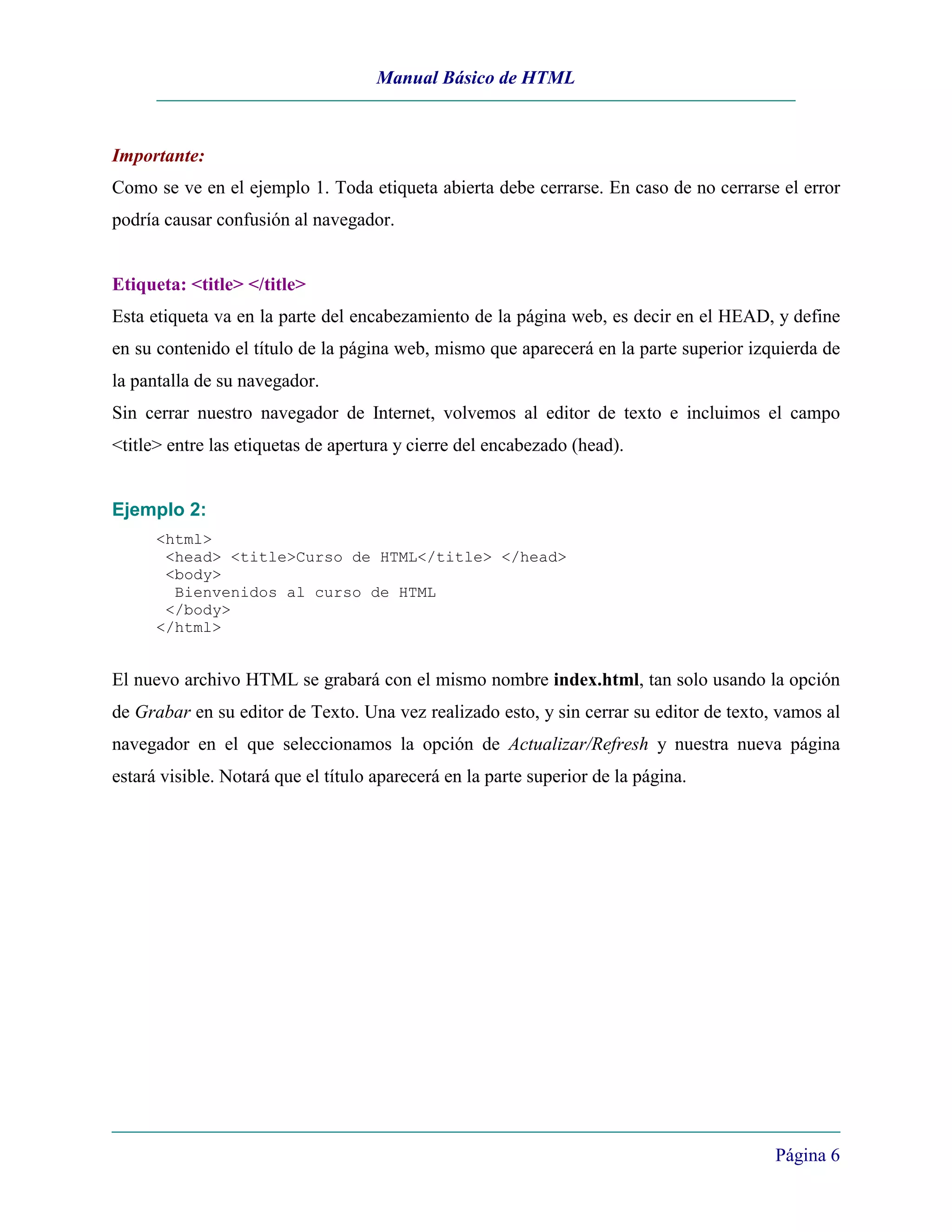 Manual Básico de HTML



Importante:
Como se ve en el ejemplo 1. Toda etiqueta abierta debe cerrarse. En caso de no cerrarse el error
podría causar confusión al navegador.


Etiqueta: <title> </title>
Esta etiqueta va en la parte del encabezamiento de la página web, es decir en el HEAD, y define
en su contenido el título de la página web, mismo que aparecerá en la parte superior izquierda de
la pantalla de su navegador.
Sin cerrar nuestro navegador de Internet, volvemos al editor de texto e incluimos el campo
<title> entre las etiquetas de apertura y cierre del encabezado (head).


Ejemplo 2:
      <html>
       <head> <title>Curso de HTML</title> </head>
       <body>
        Bienvenidos al curso de HTML
       </body>
      </html>


El nuevo archivo HTML se grabará con el mismo nombre index.html, tan solo usando la opción
de Grabar en su editor de Texto. Una vez realizado esto, y sin cerrar su editor de texto, vamos al
navegador en el que seleccionamos la opción de Actualizar/Refresh y nuestra nueva página
estará visible. Notará que el título aparecerá en la parte superior de la página.




                                                                                         Página 6
 