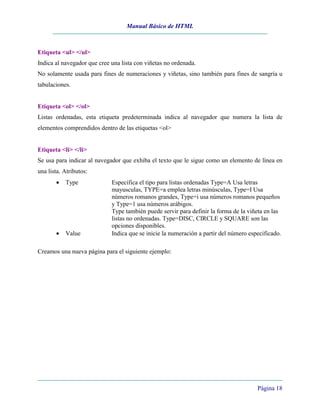Manual Básico de HTML



Etiqueta <ul> </ul>
Indica al navegador que cree una lista con viñetas no ordenada.
No solamente usada para fines de numeraciones y viñetas, sino también para fines de sangría u
tabulaciones.


Etiqueta <ol> </ol>
Listas ordenadas, esta etiqueta predeterminada indica al navegador que numera la lista de
elementos comprendidos dentro de las etiquetas <ol>


Etiqueta <li> </li>
Se usa para indicar al navegador que exhiba el texto que le sigue como un elemento de línea en
una lista. Atributos:
       •   Type              Especifica el tipo para listas ordenadas Type=A Usa letras
                             mayusculas, TYPE=a emplea letras minúsculas, Type=I Usa
                             números romanos grandes, Type=i usa números romanos pequeños
                             y Type=1 usa números arábigos.
                             Type también puede servir para definir la forma de la viñeta en las
                             listas no ordenadas. Type=DISC, CIRCLE y SQUARE son las
                             opciones disponibles.
       •   Value             Indica que se inicie la numeración a partir del número especificado.

Creamos una nueva página para el siguiente ejemplo:




                                                                                       Página 18
 