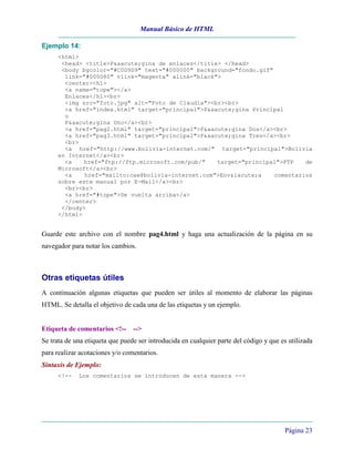 Manual Básico de HTML

Ejemplo 14:
     <html>
      <head> <title>P&aacute;gina de enlaces</title> </head>
      <body bgcolor="#C0D9D9" text="#000000" background="fondo.gif"
       link="#000080" vlink="magenta" alink="black">
       <center><h1>
       <a name="tope"></a>
       Enlaces</h1><br>
       <img src="foto.jpg" alt="Foto de Claudia"><br><br>
       <a href="index.html" target="principal">P&aacute;gina Principal
       o
       P&aacute;gina Uno</a><br>
       <a href="pag2.html" target="principal">P&aacute;gina Dos</a><br>
       <a href="pag3.html" target="principal">P&aacute;gina Tres</a><br>
       <br>
       <a href="http://www.bolivia-internet.com/" target="principal">Bolivia
     en Internet</a><br>
       <a    href="ftp://ftp.microsoft.com/pub/"   target="principal">FTP    de
     Microsoft</a><br>
       <a    href="mailto:cae@bolivia-internet.com">Env&iacute;a    comentarios
     sobre este manual por E-Mail</a><br>
       <br><br>
       <a href="#tope">De vuelta arriba</a>
       </center>
      </body>
     </html>


Guarde este archivo con el nombre pag4.html y haga una actualización de la página en su
navegador para notar los cambios.



Otras etiquetas útiles
A continuación algunas etiquetas que pueden ser útiles al momento de elaborar las páginas
HTML. Se detalla el objetivo de cada una de las etiquetas y un ejemplo.


Etiqueta de comentarios <!-- -->
Se trata de una etiqueta que puede ser introducida en cualquier parte del código y que es utilizada
para realizar acotaciones y/o comentarios.
Sintaxis de Ejemplo:
     <!--    Los comentarios se introducen de esta manera -->




                                                                                        Página 23
 