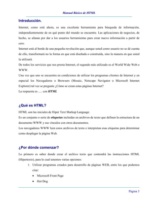 Manual Básico de HTML

Introducción.
Internet, como está ahora, es una excelente herramienta para búsqueda de información,
independientemente de en qué punto del mundo se encuentre. Las aplicaciones de negocios, de
hecho, se afanan por dar a los usuarios herramientas para crear nueva información a partir de
cero.
Internet está al borde de una pequeña revolución que, aunque usted como usuario no se dé cuenta
de ello, transformará no la forma en que está diseñada o construida, sino la manera en que usted
la utilizará.
De todos los servicios que nos presta Internet, el segundo más utilizado es el World Wide Web o
WWW.
Una vez que uno se encuentra en condiciones de utilizar los programas clientes de Internet y en
especial los Navegadores o Browsers (Mosaic, Netscape Navigator o Microsoft Internet
Explorer) tal vez se pregunte ¿Cómo se crean estas páginas Internet?
La respuesta es ..... con HTML



¿Qué es HTML?
HTML son las iniciales de Hiper Text Markup Language.
Es un conjunto o serie de etiquetas incluidas en archivos de texto que definen la estructura de un
documento WWW y sus vínculos con otros documentos.
Los navegadores WWW leen estos archivos de texto e interpretan esas etiquetas para determinar
como desplegar la página Web.



¿Por dónde comenzar?
Lo primero es saber donde crear el archivo texto que contendrá las instrucciones HTML
(Hipertexto), para lo cual tenemos varias opciones:
        1. Utilizar programas creados para desarrollo de páginas WEB, entre los que podemos
            citar:
            •   Microsoft Front Page
            •   Hot Dog


                                                                                         Página 3
 