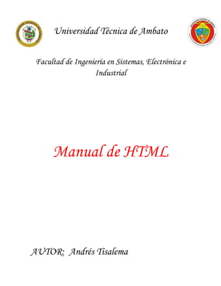 Universidad Técnica de Ambato

 Facultad de Ingeniería en Sistemas, Electrónica e
                   Industrial




      Manual de HTML




AUTOR: Andrés Tisalema
 