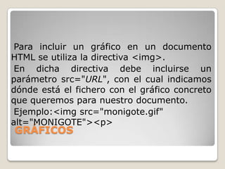 Para incluir un gráfico en un documento
HTML se utiliza la directiva <img>.
 En dicha directiva debe incluirse un
parámetro src="URL", con el cual indicamos
dónde está el fichero con el gráfico concreto
que queremos para nuestro documento.
 Ejemplo:<img src="monigote.gif"
alt="MONIGOTE"><p>
GRÁFICOS
 