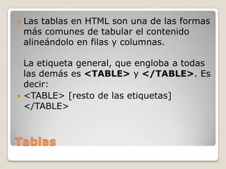    Las tablas en HTML son una de las formas
    más comunes de tabular el contenido
    alineándolo en filas y columnas.

  La etiqueta general, que engloba a todas
  las demás es <TABLE> y </TABLE>. Es
  decir:
 <TABLE> [resto de las etiquetas]
  </TABLE>



Tablas
 