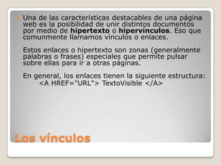    Una de las características destacables de una página
    web es la posibilidad de unir distintos documentos
    por medio de hipertexto o hipervínculos. Eso que
    comunmente llamamos vínculos o enlaces.
    Estos enlaces o hipertexto son zonas (generalmente
    palabras o frases) especiales que permite pulsar
    sobre ellas para ir a otras páginas.
    En general, los enlaces tienen la siguiente estructura:
        <A HREF="URL"> TextoVisible </A>




Los vínculos
 